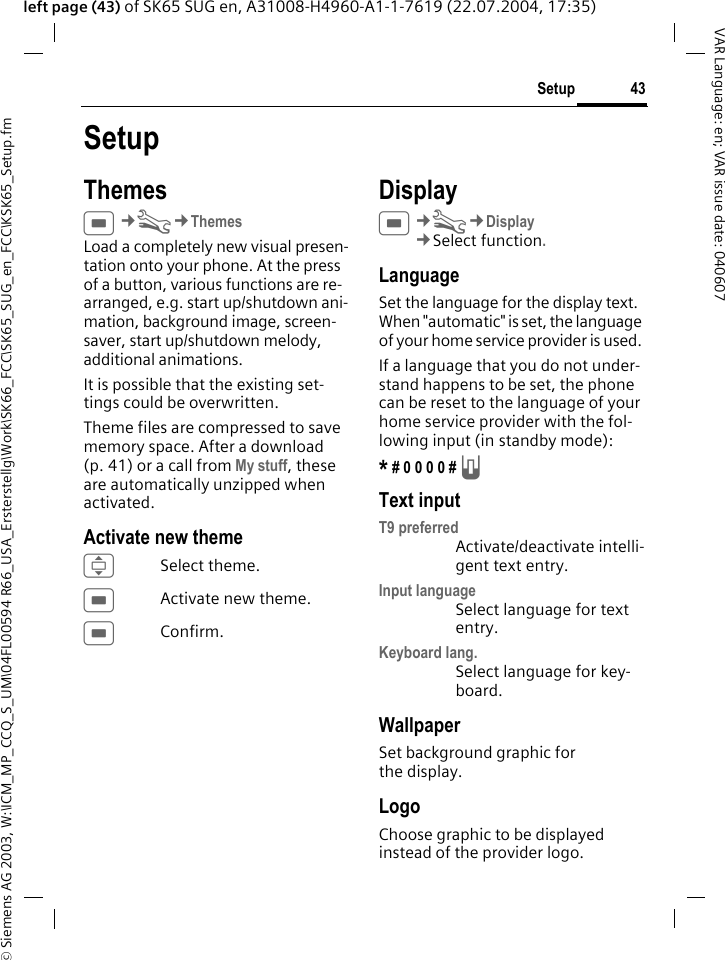 &copy; Siemens AG 2003, W:\ICM_MP_CCQ_S_UM\04FL00594 R66_USA_Ersterstellg\Work\SK66_FCC\SK65_SUG_en_FCC\KSK65_Setup.fm43SetupVAR Language: en; VAR issue date: 040607left page (43) of SK65 SUG en, A31008-H4960-A1-1-7619 (22.07.2004, 17:35)SetupThemesC&cent;T&cent;ThemesLoad a completely new visual presen-tation onto your phone. At the press of a button, various functions are re-arranged, e.g. start up/shutdown ani-mation, background image, screen-saver, start up/shutdown melody, additional animations.It is possible that the existing set-tings could be overwritten.Theme files are compressed to save memory space. After a download (p. 41) or a call from My stuff, these are automatically unzipped when activated. Activate new themeISelect theme.CActivate new theme.CConfirm.DisplayC&cent;T&cent;Display&cent;Select function.LanguageSet the language for the display text. When "automatic" is set, the language of your home service provider is used. If a language that you do not under-stand happens to be set, the phone can be reset to the language of your home service provider with the fol-lowing input (in standby mode):* # 0 0 0 0 # A Text inputT9 preferredActivate/deactivate intelli-gent text entry.Input languageSelect language for text entry.Keyboard lang.Select language for key-board.WallpaperSet background graphic for the display.LogoChoose graphic to be displayed instead of the provider logo.