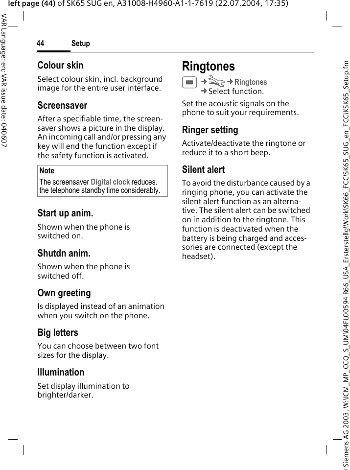 &copy; Siemens AG 2003, W:\ICM_MP_CCQ_S_UM\04FL00594 R66_USA_Ersterstellg\Work\SK66_FCC\SK65_SUG_en_FCC\KSK65_Setup.fmSetup44VAR Language: en; VAR issue date: 040607left page (44) of SK65 SUG en, A31008-H4960-A1-1-7619 (22.07.2004, 17:35)Colour skinSelect colour skin, incl. background image for the entire user interface. ScreensaverAfter a specifiable time, the screen-saver shows a picture in the display. An incoming call and/or pressing any key will end the function except if the safety function is activated. Start up anim.Shown when the phone is switched on.Shutdn anim.Shown when the phone is switched off.Own greetingIs displayed instead of an animation when you switch on the phone.Big lettersYou can choose between two font sizes for the display.IlluminationSet display illumination to brighter/darker. RingtonesC&cent;T&cent;Ringtones&cent;Select function. Set the acoustic signals on the phone to suit your requirements.Ringer settingActivate/deactivate the ringtone or reduce it to a short beep.Silent alertTo avoid the disturbance caused by a ringing phone, you can activate the silent alert function as an alterna-tive. The silent alert can be switched on in addition to the ringtone. This function is deactivated when the battery is being charged and acces-sories are connected (except the headset).NoteThe screensaver Digital clock reduces. the telephone standby time considerably.
