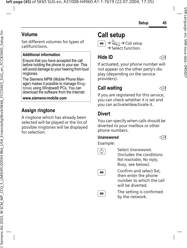 &copy; Siemens AG 2003, W:\ICM_MP_CCQ_S_UM\04FL00594 R66_USA_Ersterstellg\Work\SK66_FCC\SK65_SUG_en_FCC\KSK65_Setup.fm45SetupVAR Language: en; VAR issue date: 040607left page (45) of SK65 SUG en, A31008-H4960-A1-1-7619 (22.07.2004, 17:35)VolumeSet different volumes for types of call/functions.Assign ringtoneA ringtone which has already been selected will be played or the list of possible ringtones will be displayed for selection.Call setupC&cent;T&cent;Call setup&cent;Select function. Hide ID bIf activated, your phone number will not appear on the other party&rsquo;s dis-play (depending on the service providers).Call waiting bIf you are registered for this service, you can check whether it is set and you can activate/deactivate it.DivertYou can specify when calls should be diverted to your mailbox or other phone numbers.Unanswered  bExample:ISelect Unanswered. (Includes the conditions Not reachable, No reply, Busy, see below).CConfirm and select Set, then enter the phone number to which the call will be diverted.CThe setting is confirmed by the network.Additional informationEnsure that you have accepted the call before holding the phone to your ear. This will avoid damage to your hearing from loud ringtones.The Siemens MPM (Mobile Phone Man-ager) makes it possible to manage Ring-tones using Windows&reg; PCs. You can download the software from the Internet:www.siemens-mobile.com 