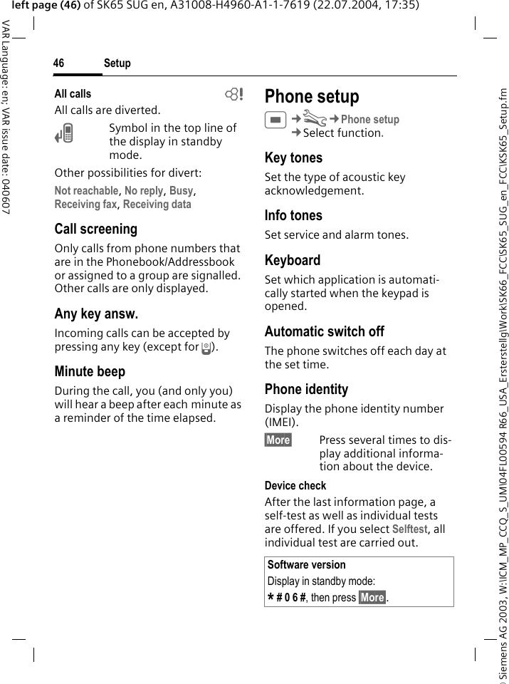 &copy; Siemens AG 2003, W:\ICM_MP_CCQ_S_UM\04FL00594 R66_USA_Ersterstellg\Work\SK66_FCC\SK65_SUG_en_FCC\KSK65_Setup.fmSetup46VAR Language: en; VAR issue date: 040607left page (46) of SK65 SUG en, A31008-H4960-A1-1-7619 (22.07.2004, 17:35)All calls bAll calls are diverted.&Ccedil;Symbol in the top line of the display in standby mode.Other possibilities for divert:Not reachable, No reply, Busy, Receiving fax, Receiving data Call screeningOnly calls from phone numbers that are in the Phonebook/Addressbook or assigned to a group are signalled. Other calls are only displayed.Any key answ.Incoming calls can be accepted by pressing any key (except for B).Minute beepDuring the call, you (and only you) will hear a beep after each minute as a reminder of the time elapsed. Phone setupC&cent;T&cent;Phone setup&cent;Select function. Key tonesSet the type of acoustic key acknowledgement.Info tonesSet service and alarm tones.KeyboardSet which application is automati-cally started when the keypad is opened.Automatic switch offThe phone switches off each day at the set time.Phone identityDisplay the phone identity number (IMEI).&sect;More&sect; Press several times to dis-play additional informa-tion about the device.Device checkAfter the last information page, a self-test as well as individual tests are offered. If you select Selftest, all individual test are carried out. Software versionDisplay in standby mode:* # 0 6 #, then press &sect;More&sect;.