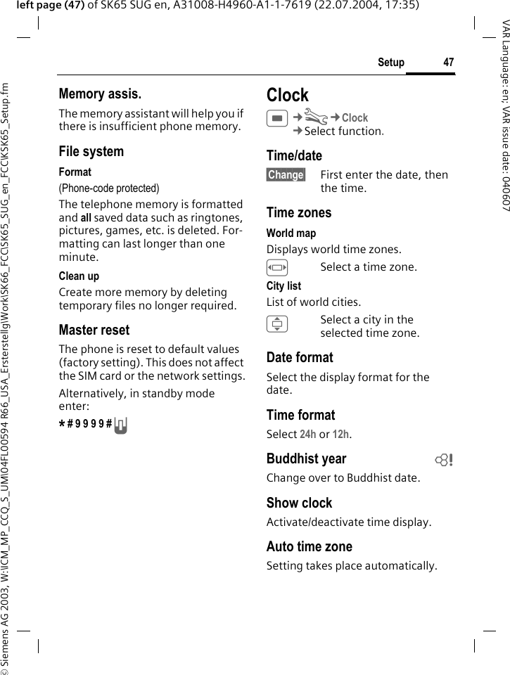 &copy; Siemens AG 2003, W:\ICM_MP_CCQ_S_UM\04FL00594 R66_USA_Ersterstellg\Work\SK66_FCC\SK65_SUG_en_FCC\KSK65_Setup.fm47SetupVAR Language: en; VAR issue date: 040607left page (47) of SK65 SUG en, A31008-H4960-A1-1-7619 (22.07.2004, 17:35)Memory assis.The memory assistant will help you if there is insufficient phone memory. File systemFormat(Phone-code protected)The telephone memory is formatted and all saved data such as ringtones, pictures, games, etc. is deleted. For-matting can last longer than one minute.Clean upCreate more memory by deleting temporary files no longer required.Master resetThe phone is reset to default values (factory setting). This does not affect the SIM card or the network settings.Alternatively, in standby mode enter:* # 9 9 9 9 # A ClockC&cent;T&cent;Clock&cent;Select function. Time/date&sect;Change&sect; First enter the date, then the time.Time zonesWorld mapDisplays world time zones. FSelect a time zone.City listList of world cities.ISelect a city in the selected time zone.Date formatSelect the display format for the date.Time formatSelect 24h or 12h.Buddhist year bChange over to Buddhist date. Show clockActivate/deactivate time display.Auto time zoneSetting takes place automatically.