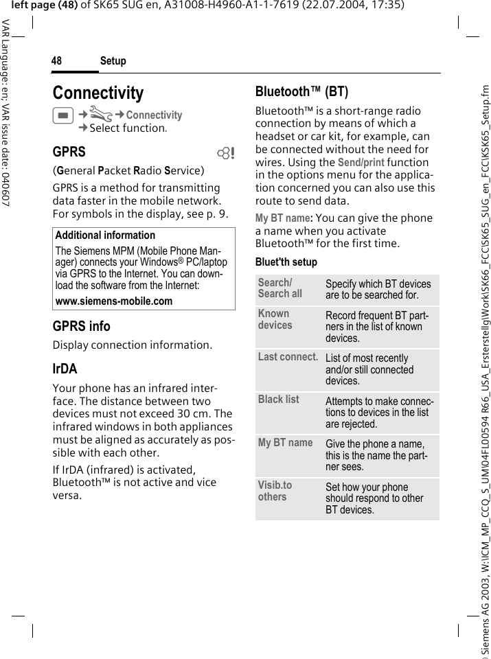 &copy; Siemens AG 2003, W:\ICM_MP_CCQ_S_UM\04FL00594 R66_USA_Ersterstellg\Work\SK66_FCC\SK65_SUG_en_FCC\KSK65_Setup.fmSetup48VAR Language: en; VAR issue date: 040607left page (48) of SK65 SUG en, A31008-H4960-A1-1-7619 (22.07.2004, 17:35)ConnectivityC&cent;T&cent;Connectivity&cent;Select function. GPRS b(General Packet Radio Service)GPRS is a method for transmitting data faster in the mobile network. For symbols in the display, see p. 9.GPRS infoDisplay connection information.IrDAYour phone has an infrared inter-face. The distance between two devices must not exceed 30 cm. The infrared windows in both appliances must be aligned as accurately as pos-sible with each other.If IrDA (infrared) is activated, Bluetooth&trade; is not active and vice versa. Bluetooth&trade; (BT)Bluetooth&trade; is a short-range radio connection by means of which a headset or car kit, for example, can be connected without the need for wires. Using the Send/print function in the options menu for the applica-tion concerned you can also use this route to send data.My BT name: You can give the phone a name when you activate Bluetooth&trade; for the first time.Bluet'th setupAdditional informationThe Siemens MPM (Mobile Phone Man-ager) connects your Windows&reg; PC/laptop via GPRS to the Internet. You can down-load the software from the Internet:www.siemens-mobile.com Search/Search all Specify which BT devices are to be searched for.Known devices Record frequent BT part-ners in the list of known devices. Last connect. List of most recently and/or still connected devices. Black list Attempts to make connec-tions to devices in the list are rejected.My BT name Give the phone a name, this is the name the part-ner sees. Visib.to others Set how your phone should respond to other BT devices.