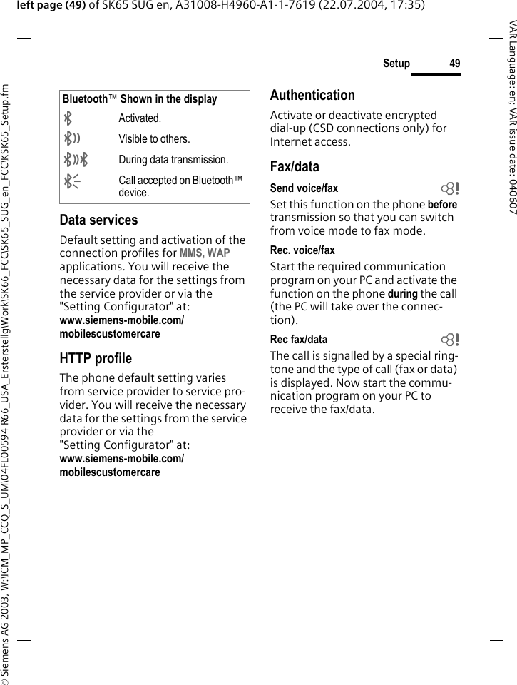 &copy; Siemens AG 2003, W:\ICM_MP_CCQ_S_UM\04FL00594 R66_USA_Ersterstellg\Work\SK66_FCC\SK65_SUG_en_FCC\KSK65_Setup.fm49SetupVAR Language: en; VAR issue date: 040607left page (49) of SK65 SUG en, A31008-H4960-A1-1-7619 (22.07.2004, 17:35)Data servicesDefault setting and activation of the connection profiles for MMS, WAP applications. You will receive the necessary data for the settings from the service provider or via the "Setting Configurator" at: www.siemens-mobile.com/mobilescustomercare HTTP profileThe phone default setting varies from service provider to service pro-vider. You will receive the necessary data for the settings from the service provider or via the "Setting Configurator" at:www.siemens-mobile.com/mobilescustomercareAuthenticationActivate or deactivate encrypted dial-up (CSD connections only) for Internet access.Fax/dataSend voice/fax bSet this function on the phone before transmission so that you can switch from voice mode to fax mode.Rec. voice/faxStart the required communication program on your PC and activate the function on the phone during the call (the PC will take over the connec-tion).Rec fax/data bThe call is signalled by a special ring-tone and the type of call (fax or data) is displayed. Now start the commu-nication program on your PC to receive the fax/data.Bluetooth&trade; Shown in the display&uml;Activated.&copy;Visible to others.&ordf;During data transmission.&laquo;Call accepted on Bluetooth&trade; device.
