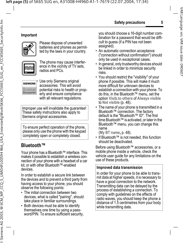 &copy; Siemens AG 2003, W:\ICM_MP_CCQ_S_UM\04FL00594 R66_USA_Ersterstellg\Work\SK66_FCC\SK65_SUG_en_FCC\KSK65_SecurityInfo.fm5Safety precautionsVAR Language: en; VAR issue date: 040607left page (5) of SK65 SUG en, A31008-H4960-A1-1-7619 (22.07.2004, 17:34)Bluetooth&trade;Your phone has a Bluetooth&trade; interface. This makes it possible to establish a wireless con-nection of your phone with a headset of a car kit, or with other Bluetooth&trade;-enabled devices.In order to establish a secure link between the devices and to prevent a third party from having access to your phone, you should observe the following points:&bull; The initial connection between two devices, what is called "pairing", should take place in familiar surroundings. &bull; Both devices must be able to identify themselves one time by using a pass-word/PIN. To ensure sufficient security, you should choose a 16-digit number com-bination for a password that would be diffi-cult to guess (if a PIN has not been assigned).&bull; An automatic connection acceptance ("connection without confirmation") should only be used in exceptional cases. &bull; In general, only trustworthy devices should be linked in order to minimize security risks. &bull; You should restrict the "visibility" of your phone if possible. This will make it much more difficult for unknown devices to establish a connection with your phone. To do this, in the Bluetooth&trade; menu, set the option Visib.to others of Always visible to Not visible (p. 48).&bull; The name of your phone is transmitted in a Bluetooth&trade; connection. The factory default is the "Bluetooth&trade; ID". The first time Bluetooth&trade; is activated, or later in the Bluetooth&trade; menu, you can change this name (My BT name, p. 48).&bull; If Bluetooth&trade; is not needed, this function should be deactivated.Before using Bluetooth&trade; accessories, or a mobile phone inside a vehicle, check the vehicle user guide for any limitations on the use of these products.ImportantPlease dispose of unwanted batteries and phones as permit-ted by the laws in your country.The phone may cause interfer-ence in the vicinity of TV sets, radios and PCs.Use only Siemens original accessories. This will avoid potential risks to health or prop-erty and ensure compliance with all relevant regulations.Improper use will invalidate the guarantee! These safety instructions also apply to Siemens original accessories.To ensure perfect operation of the phone, please only use the phone with the keypad completely open or completely closed.Improved data transmission In order for your phone to be able to trans-mit data at higher speeds, it is necessary to have a good connection to the network. Transmitting data can be delayed by the process of establishing a connection. To comply with guidelines on the effects of radio waves, you should keep the phone a distance of 1.5 centimetres from your body while transmitting data.