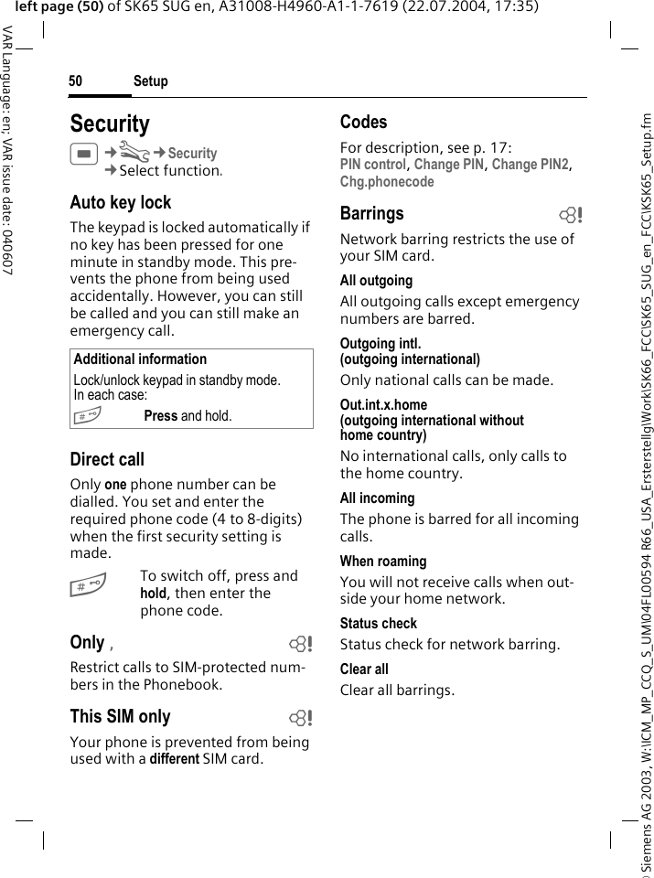 &copy; Siemens AG 2003, W:\ICM_MP_CCQ_S_UM\04FL00594 R66_USA_Ersterstellg\Work\SK66_FCC\SK65_SUG_en_FCC\KSK65_Setup.fmSetup50VAR Language: en; VAR issue date: 040607left page (50) of SK65 SUG en, A31008-H4960-A1-1-7619 (22.07.2004, 17:35)SecurityC&cent;T&cent;Security&cent;Select function. Auto key lockThe keypad is locked automatically if no key has been pressed for one minute in standby mode. This pre-vents the phone from being used accidentally. However, you can still be called and you can still make an emergency call.Direct callOnly one phone number can be dialled. You set and enter the required phone code (4 to 8-digits) when the first security setting is made.#To switch off, press and hold, then enter the phone code.Only &sbquo;bRestrict calls to SIM-protected num-bers in the Phonebook. This SIM only bYour phone is prevented from being used with a different SIM card.CodesFor description, see p. 17:PIN control, Change PIN, Change PIN2, Chg.phonecode Barrings bNetwork barring restricts the use of your SIM card.All outgoingAll outgoing calls except emergency numbers are barred.Outgoing intl.(outgoing international)Only national calls can be made.Out.int.x.home(outgoing international without home country)No international calls, only calls to the home country. All incomingThe phone is barred for all incoming calls.When roamingYou will not receive calls when out-side your home network.Status checkStatus check for network barring.Clear allClear all barrings.Additional informationLock/unlock keypad in standby mode. In each case:#Press and hold.