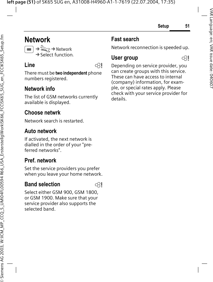 &copy; Siemens AG 2003, W:\ICM_MP_CCQ_S_UM\04FL00594 R66_USA_Ersterstellg\Work\SK66_FCC\SK65_SUG_en_FCC\KSK65_Setup.fm51SetupVAR Language: en; VAR issue date: 040607left page (51) of SK65 SUG en, A31008-H4960-A1-1-7619 (22.07.2004, 17:35)NetworkC&cent;T&cent;Network&cent;Select function. Line bThere must be two independent phone numbers registered.Network infoThe list of GSM networks currently available is displayed.Choose netwrkNetwork search is restarted. Auto networkIf activated, the next network is dialled in the order of your "pre-ferred networks".Pref. network Set the service providers you prefer when you leave your home network.Band selection bSelect either GSM 900, GSM 1800, or GSM 1900. Make sure that your service provider also supports the selected band.Fast searchNetwork reconnection is speeded up.User group bDepending on service provider, you can create groups with this service. These can have access to internal (company) information, for exam-ple, or special rates apply. Please check with your service provider for details.