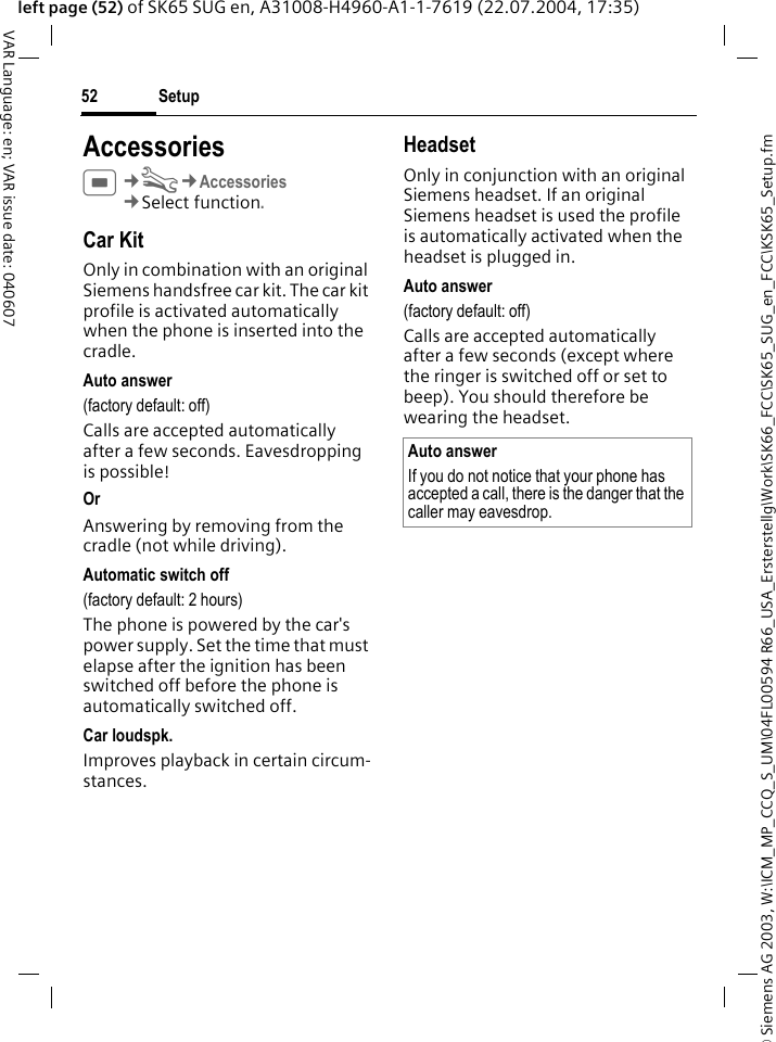 &copy; Siemens AG 2003, W:\ICM_MP_CCQ_S_UM\04FL00594 R66_USA_Ersterstellg\Work\SK66_FCC\SK65_SUG_en_FCC\KSK65_Setup.fmSetup52VAR Language: en; VAR issue date: 040607left page (52) of SK65 SUG en, A31008-H4960-A1-1-7619 (22.07.2004, 17:35)AccessoriesC&cent;T&cent;Accessories&cent;Select function. Car KitOnly in combination with an original Siemens handsfree car kit. The car kit profile is activated automatically when the phone is inserted into the cradle.Auto answer(factory default: off)Calls are accepted automatically after a few seconds. Eavesdropping is possible!Or Answering by removing from the cradle (not while driving).Automatic switch off(factory default: 2 hours)The phone is powered by the car's power supply. Set the time that must elapse after the ignition has been switched off before the phone is automatically switched off.Car loudspk.Improves playback in certain circum-stances.HeadsetOnly in conjunction with an original Siemens headset. If an original Siemens headset is used the profile is automatically activated when the headset is plugged in. Auto answer (factory default: off)Calls are accepted automatically after a few seconds (except where the ringer is switched off or set to beep). You should therefore be wearing the headset.Auto answerIf you do not notice that your phone has accepted a call, there is the danger that the caller may eavesdrop.