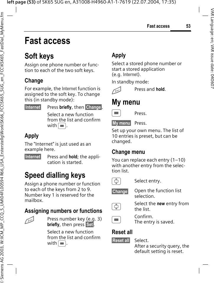 &copy; Siemens AG 2003, W:\ICM_MP_CCQ_S_UM\04FL00594 R66_USA_Ersterstellg\Work\SK66_FCC\SK65_SUG_en_FCC\KSK65_FastDial_MyMenu.fm53Fast accessVAR Language: en; VAR issue date: 040607left page (53) of SK65 SUG en, A31008-H4960-A1-1-7619 (22.07.2004, 17:35)Fast accessSoft keysAssign one phone number or func-tion to each of the two soft keys.ChangeFor example, the Internet function is assigned to the soft key. To change this (in standby mode):&sect;Internet&sect; Press briefly, then &sect;Change&sect;.Select a new function from the list and confirm with C.ApplyThe "Internet" is just used as an example here.&sect;Internet&sect; Press and hold; the appli-cation is started.Speed dialling keysAssign a phone number or function to each of the keys from 2 to 9. Number key 1 is reserved for the mailbox.Assigning numbers or functions3Press number key (e.g. 3) briefly, then press &sect;Set&sect;. Select a new function from the list and confirm with C.ApplySelect a stored phone number or start a stored application (e.g. Internet).In standby mode:3Press and hold.My menuCPress.&sect;My menu&sect; Press.Set up your own menu. The list of 10 entries is preset, but can be changed.Change menuYou can replace each entry (1&ndash;10) with another entry from the selec-tion list.ISelect entry.&sect;Change&sect; Open the function list selection.I Select the new entry from the list.CConfirm. The entry is saved.Reset all&sect;Reset all&sect; Select. After a security query, the default setting is reset.