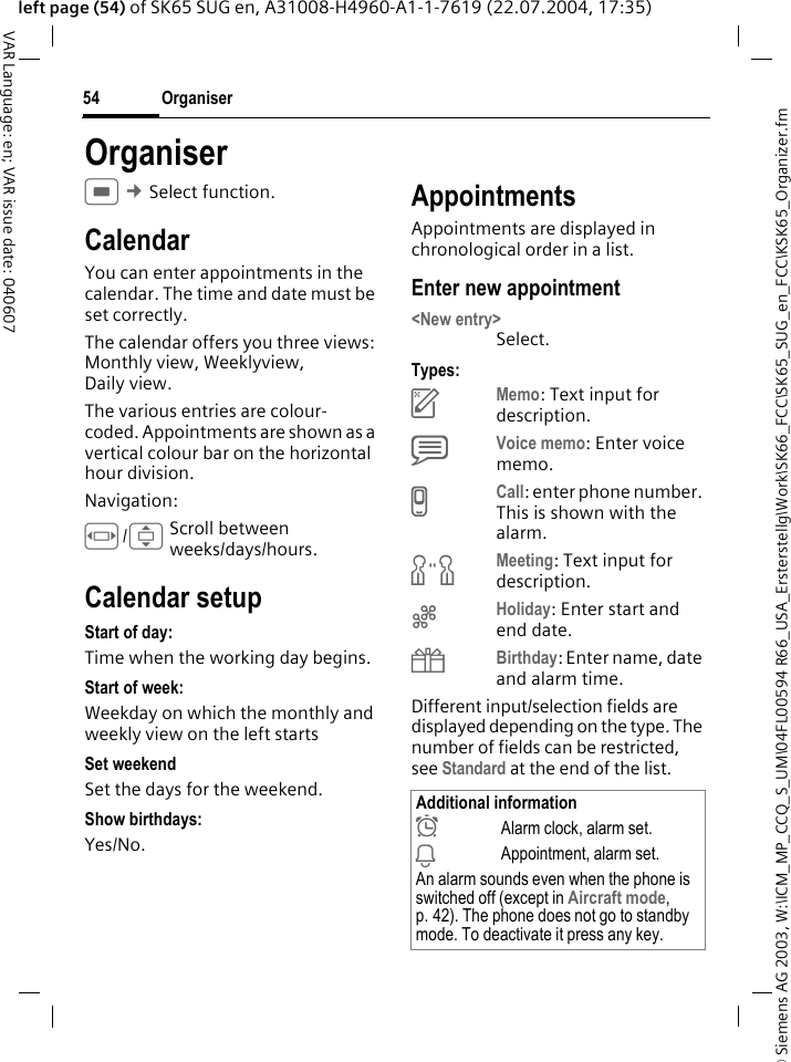 &copy; Siemens AG 2003, W:\ICM_MP_CCQ_S_UM\04FL00594 R66_USA_Ersterstellg\Work\SK66_FCC\SK65_SUG_en_FCC\KSK65_Organizer.fmOrganiser54VAR Language: en; VAR issue date: 040607left page (54) of SK65 SUG en, A31008-H4960-A1-1-7619 (22.07.2004, 17:35)OrganiserC&cent; Select function. CalendarYou can enter appointments in the calendar. The time and date must be set correctly. The calendar offers you three views: Monthly view, Weeklyview, Daily view.The various entries are colour-coded. Appointments are shown as a vertical colour bar on the horizontal hour division.Navigation:F/IScroll between weeks/days/hours.Calendar setupStart of day:Time when the working day begins.Start of week:Weekday on which the monthly and weekly view on the left startsSet weekendSet the days for the weekend.Show birthdays:Yes/No.AppointmentsAppointments are displayed in chronological order in a list.Enter new appointment<New entry>Select.Types:cMemo: Text input for description.dVoice memo: Enter voice memo. eCall: enter phone number. This is shown with the alarm.fMeeting: Text input for description.gHoliday: Enter start and end date.hBirthday: Enter name, date and alarm time.Different input/selection fields are displayed depending on the type. The number of fields can be restricted, see Standard at the end of the list. Additional information&sup1;Alarm clock, alarm set.&raquo;Appointment, alarm set.An alarm sounds even when the phone is switched off (except in Aircraft mode, p. 42). The phone does not go to standby mode. To deactivate it press any key.