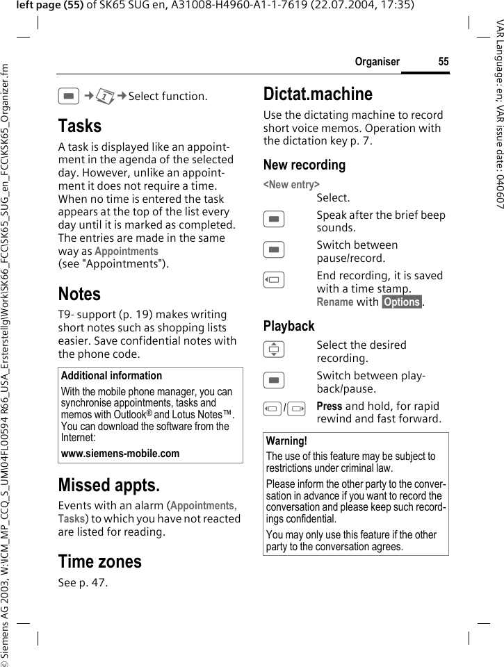 &copy; Siemens AG 2003, W:\ICM_MP_CCQ_S_UM\04FL00594 R66_USA_Ersterstellg\Work\SK66_FCC\SK65_SUG_en_FCC\KSK65_Organizer.fm55OrganiserVAR Language: en; VAR issue date: 040607left page (55) of SK65 SUG en, A31008-H4960-A1-1-7619 (22.07.2004, 17:35)C&cent;Q&cent;Select function. TasksA task is displayed like an appoint-ment in the agenda of the selected day. However, unlike an appoint-ment it does not require a time. When no time is entered the task appears at the top of the list every day until it is marked as completed. The entries are made in the same way as Appointments (see "Appointments"). NotesT9- support (p. 19) makes writing short notes such as shopping lists easier. Save confidential notes with the phone code.Missed appts.Events with an alarm (Appointments, Tasks) to which you have not reacted are listed for reading.Time zonesSee p. 47.Dictat.machineUse the dictating machine to record short voice memos. Operation with the dictation key p. 7.New recording<New entry>Select.CSpeak after the brief beep sounds.CSwitch between pause/record.DEnd recording, it is saved with a time stamp. Rename with &sect;Options&sect;.PlaybackISelect the desired recording.CSwitch between play-back/pause.D/EPress and hold, for rapid rewind and fast forward.Additional informationWith the mobile phone manager, you can synchronise appointments, tasks and memos with Outlook&reg; and Lotus Notes&trade;. You can download the software from the Internet:www.siemens-mobile.com Warning!The use of this feature may be subject to restrictions under criminal law. Please inform the other party to the conver-sation in advance if you want to record the conversation and please keep such record-ings confidential. You may only use this feature if the other party to the conversation agrees.