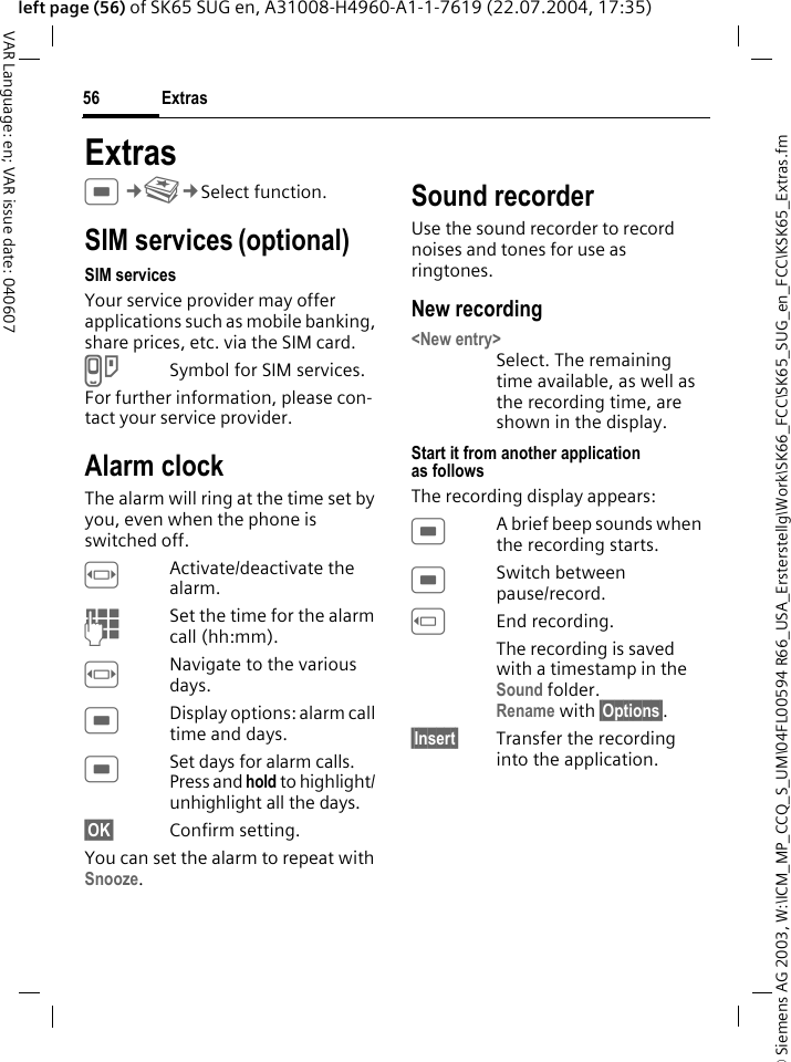 &copy; Siemens AG 2003, W:\ICM_MP_CCQ_S_UM\04FL00594 R66_USA_Ersterstellg\Work\SK66_FCC\SK65_SUG_en_FCC\KSK65_Extras.fmExtras56VAR Language: en; VAR issue date: 040607left page (56) of SK65 SUG en, A31008-H4960-A1-1-7619 (22.07.2004, 17:35)ExtrasC&cent;S&cent;Select function. SIM services (optional)SIM servicesYour service provider may offer applications such as mobile banking, share prices, etc. via the SIM card.USymbol for SIM services.For further information, please con-tact your service provider.Alarm clockThe alarm will ring at the time set by you, even when the phone is switched off. FActivate/deactivate the alarm.JSet the time for the alarm call (hh:mm).FNavigate to the various days.CDisplay options: alarm call time and days.CSet days for alarm calls. Press and hold to highlight/ unhighlight all the days.&sect;OK&sect; Confirm setting.You can set the alarm to repeat with Snooze.Sound recorderUse the sound recorder to record noises and tones for use as ringtones. New recording<New entry>Select. The remaining time available, as well as the recording time, are shown in the display.Start it from another application as followsThe recording display appears:CA brief beep sounds when the recording starts. CSwitch between pause/record.DEnd recording.The recording is saved with a timestamp in the Sound folder.Rename with &sect;Options&sect;.&sect;Insert&sect; Transfer the recording into the application.