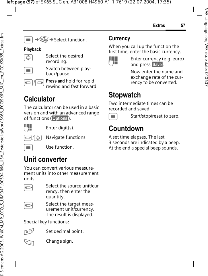 &copy; Siemens AG 2003, W:\ICM_MP_CCQ_S_UM\04FL00594 R66_USA_Ersterstellg\Work\SK66_FCC\SK65_SUG_en_FCC\KSK65_Extras.fm57ExtrasVAR Language: en; VAR issue date: 040607left page (57) of SK65 SUG en, A31008-H4960-A1-1-7619 (22.07.2004, 17:35)C&cent;S&cent;Select function.PlaybackISelect the desired recording.CSwitch between play-back/pause.D/EPress and hold for rapid rewind and fast forward.CalculatorThe calculator can be used in a basic version and with an advanced range of functions (&sect;Options&sect;). JEnter digit(s).F/INavigate functions.CUse function.Unit converterYou can convert various measure-ment units into other measurement units.FSelect the source unit/cur-rency, then enter the quantity.FSelect the target meas-urement unit/currency. The result is displayed.Special key functions:#Set decimal point.*Change sign. CurrencyWhen you call up the function the first time, enter the basic currency. JEnter currency (e.g. euro) and press &sect;Save&sect;. Now enter the name and exchange rate of the cur-rency to be converted. StopwatchTwo intermediate times can be recorded and saved.CStart/stop/reset to zero.CountdownA set time elapses. The last 3 seconds are indicated by a beep. At the end a special beep sounds. 