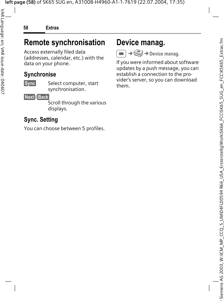 &copy; Siemens AG 2003, W:\ICM_MP_CCQ_S_UM\04FL00594 R66_USA_Ersterstellg\Work\SK66_FCC\SK65_SUG_en_FCC\KSK65_Extras.fmExtras58VAR Language: en; VAR issue date: 040607left page (58) of SK65 SUG en, A31008-H4960-A1-1-7619 (22.07.2004, 17:35)Remote synchronisationAccess externally filed data (addresses, calendar, etc.) with the data on your phone.Synchronise&sect;Sync&sect; Select computer, start synchronisation.&sect;Next&sect;/&sect;Back&sect;Scroll through the various displays.Sync. SettingYou can choose between 5 profiles. Device manag.C&cent;S&cent;Device manag.If you were informed about software updates by a push message, you can establish a connection to the pro-vider's server, so you can download them. 