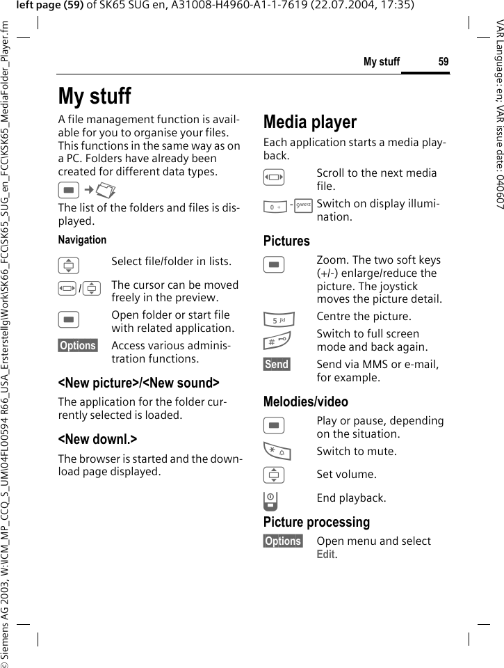 &copy; Siemens AG 2003, W:\ICM_MP_CCQ_S_UM\04FL00594 R66_USA_Ersterstellg\Work\SK66_FCC\SK65_SUG_en_FCC\KSK65_MediaFolder_Player.fm59My stuffVAR Language: en; VAR issue date: 040607left page (59) of SK65 SUG en, A31008-H4960-A1-1-7619 (22.07.2004, 17:35)My stuffA file management function is avail-able for you to organise your files. This functions in the same way as on a PC. Folders have already been created for different data types.C&cent;N The list of the folders and files is dis-played.NavigationISelect file/folder in lists.F/IThe cursor can be moved freely in the preview.COpen folder or start file with related application.&sect;Options&sect; Access various adminis-tration functions.<New picture>/<New sound>The application for the folder cur-rently selected is loaded.<New downl.>The browser is started and the down-load page displayed.Media playerEach application starts a media play-back.FScroll to the next media file.0-9Switch on display illumi-nation.PicturesCZoom. The two soft keys (+/-) enlarge/reduce the picture. The joystick moves the picture detail.5Centre the picture.#Switch to full screen mode and back again.&sect;Send&sect; Send via MMS or e-mail, for example.Melodies/videoCPlay or pause, depending on the situation.*Switch to mute.ISet volume.BEnd playback.Picture processing&sect;Options&sect; Open menu and select Edit.