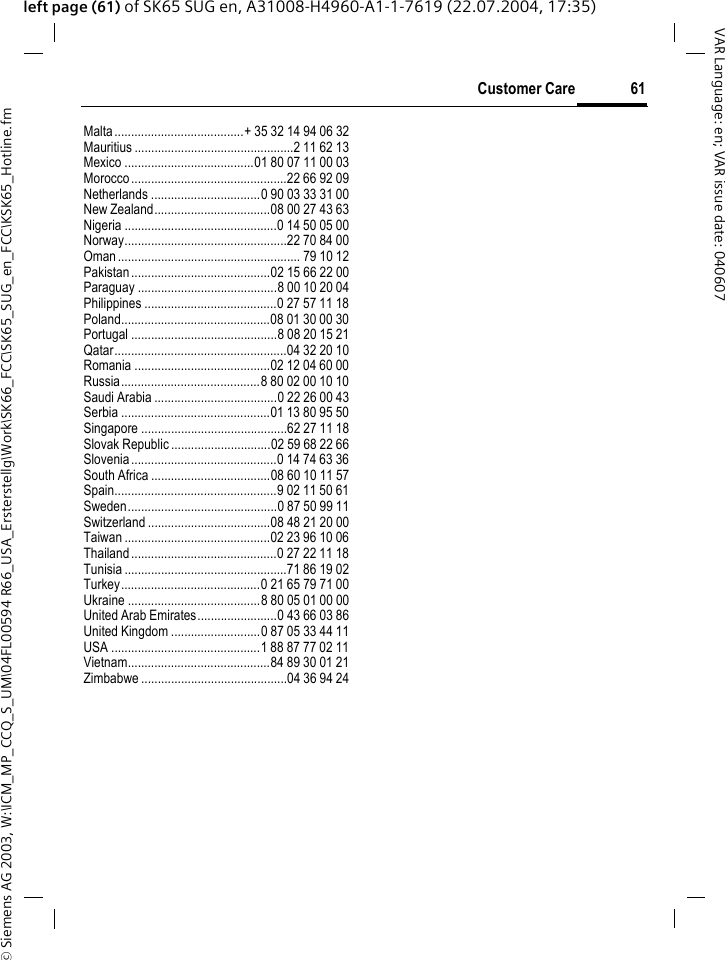 &copy; Siemens AG 2003, W:\ICM_MP_CCQ_S_UM\04FL00594 R66_USA_Ersterstellg\Work\SK66_FCC\SK65_SUG_en_FCC\KSK65_Hotline.fm61Customer CareVAR Language: en; VAR issue date: 040607left page (61) of SK65 SUG en, A31008-H4960-A1-1-7619 (22.07.2004, 17:35)Malta.......................................+ 35 32 14 94 06 32Mauritius ................................................2 11 62 13Mexico .......................................01 80 07 11 00 03Morocco...............................................22 66 92 09Netherlands .................................0 90 03 33 31 00New Zealand...................................08 00 27 43 63Nigeria ..............................................0 14 50 05 00Norway.................................................22 70 84 00Oman....................................................... 79 10 12Pakistan..........................................02 15 66 22 00Paraguay ..........................................8 00 10 20 04Philippines ........................................0 27 57 11 18Poland.............................................08 01 30 00 30Portugal ............................................8 08 20 15 21Qatar....................................................04 32 20 10Romania .........................................02 12 04 60 00Russia..........................................8 80 02 00 10 10Saudi Arabia .....................................0 22 26 00 43Serbia .............................................01 13 80 95 50Singapore ............................................62 27 11 18Slovak Republic ..............................02 59 68 22 66Slovenia............................................0 14 74 63 36South Africa ....................................08 60 10 11 57Spain.................................................9 02 11 50 61Sweden.............................................0 87 50 99 11Switzerland .....................................08 48 21 20 00Taiwan ............................................02 23 96 10 06Thailand............................................0 27 22 11 18Tunisia .................................................71 86 19 02Turkey..........................................0 21 65 79 71 00Ukraine ........................................8 80 05 01 00 00United Arab Emirates........................0 43 66 03 86United Kingdom ...........................0 87 05 33 44 11USA .............................................1 88 87 77 02 11Vietnam...........................................84 89 30 01 21Zimbabwe ............................................04 36 94 24