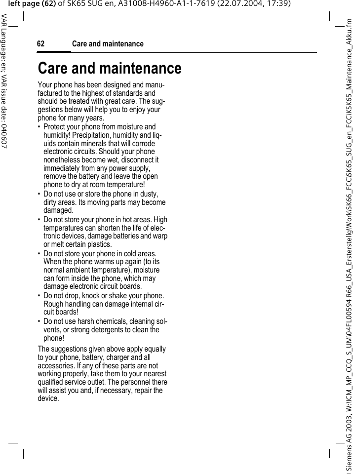 &copy; Siemens AG 2003, W:\ICM_MP_CCQ_S_UM\04FL00594 R66_USA_Ersterstellg\Work\SK66_FCC\SK65_SUG_en_FCC\KSK65_Maintenance_Akku.fmCare and maintenance62VAR Language: en; VAR issue date: 040607left page (62) of SK65 SUG en, A31008-H4960-A1-1-7619 (22.07.2004, 17:39)Care and maintenanceYour phone has been designed and manu-factured to the highest of standards and should be treated with great care. The sug-gestions below will help you to enjoy your phone for many years.&bull; Protect your phone from moisture and humidity! Precipitation, humidity and liq-uids contain minerals that will corrode electronic circuits. Should your phone nonetheless become wet, disconnect it immediately from any power supply, remove the battery and leave the open phone to dry at room temperature!&bull; Do not use or store the phone in dusty, dirty areas. Its moving parts may become damaged.&bull; Do not store your phone in hot areas. High temperatures can shorten the life of elec-tronic devices, damage batteries and warp or melt certain plastics. &bull; Do not store your phone in cold areas. When the phone warms up again (to its normal ambient temperature), moisture can form inside the phone, which may damage electronic circuit boards. &bull; Do not drop, knock or shake your phone. Rough handling can damage internal cir-cuit boards!&bull; Do not use harsh chemicals, cleaning sol-vents, or strong detergents to clean the phone!The suggestions given above apply equally to your phone, battery, charger and all accessories. If any of these parts are not working properly, take them to your nearest qualified service outlet. The personnel there will assist you and, if necessary, repair the device.