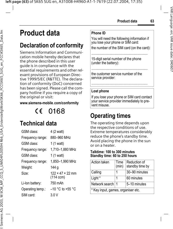 &copy; Siemens AG 2003, W:\ICM_MP_CCQ_S_UM\04FL00594 R66_USA_Ersterstellg\Work\SK66_FCC\SK65_SUG_en_FCC\KSK65_Data.fm63Product dataVAR Language: en; VAR issue date: 040607left page (63) of SK65 SUG en, A31008-H4960-A1-1-7619 (22.07.2004, 17:35)Product dataDeclaration of conformitySiemens Information and Communi-cation mobile hereby declares that the phone described in this user guide is in compliance with the essential requirements and other rel-evant provisions of European Direc-tive 1999/5/EC (R&amp;TTE). The declara-tion of conformity (DoC) concerned has been signed. Please call the com-pany hotline if you require a copy of the original or visit:www.siemens-mobile.com/conformity  Technical dataOperating timesThe operating time depends upon the respective conditions of use. Extreme temperatures considerably reduce the phone&rsquo;s standby time. Avoid placing the phone in the sun or on a heater.Talktime: 100 to 300 minutesStandby time: 60 to 250 hoursGSM class: 4 (2 watt)Frequency range: 880&ndash;960 MHzGSM class: 1 (1 watt)Frequency range: 1,710&ndash;1,880 MHzGSM class: 1 (1 watt)Frequency range: 1,850&ndash;1,990 MHzWeight: 144 gSize: 122 &times; 47 &times; 22 mm (114 ccm)Li-Ion battery: 750 mAhOperating temp.: &ndash;10 &deg;C to +55 &deg;CSIM card: 3.0 VPhone IDYou will need the following information if you lose your phone or SIM card: the number of the SIM card (on the card):..............................................................15-digit serial number of the phone (under the battery):..............................................................the customer service number of the service provider:..............................................................Lost phoneIf you lose your phone or SIM card contact your service provider immediately to pre-vent misuse.Action taken Time(min)Reduction of standby time byCalling 1 30&ndash;90 minutesLight * 1 60 minutesNetwork search 1 5&ndash;10 minutes* Key input, games, organiser etc.