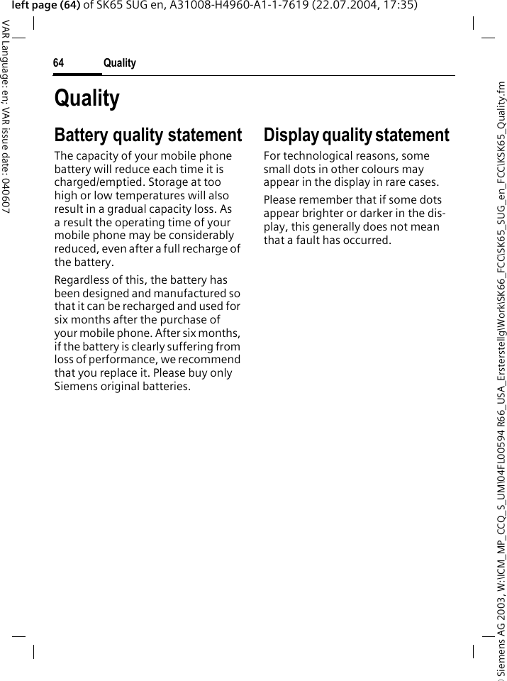 &copy; Siemens AG 2003, W:\ICM_MP_CCQ_S_UM\04FL00594 R66_USA_Ersterstellg\Work\SK66_FCC\SK65_SUG_en_FCC\KSK65_Quality.fmQuality64VAR Language: en; VAR issue date: 040607left page (64) of SK65 SUG en, A31008-H4960-A1-1-7619 (22.07.2004, 17:35)QualityBattery quality statementThe capacity of your mobile phone battery will reduce each time it is charged/emptied. Storage at too high or low temperatures will also result in a gradual capacity loss. As a result the operating time of your mobile phone may be considerably reduced, even after a full recharge of the battery.Regardless of this, the battery has been designed and manufactured so that it can be recharged and used for six months after the purchase of your mobile phone. After six months, if the battery is clearly suffering from loss of performance, we recommend that you replace it. Please buy only Siemens original batteries.Display quality statement For technological reasons, some small dots in other colours may appear in the display in rare cases. Please remember that if some dots appear brighter or darker in the dis-play, this generally does not mean that a fault has occurred.