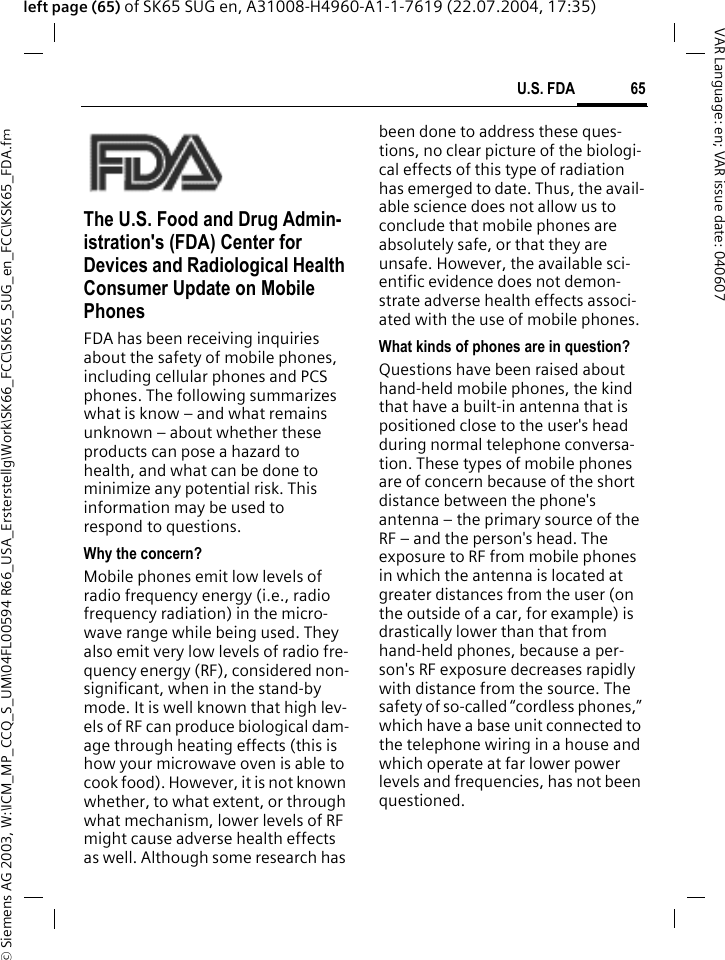 &copy; Siemens AG 2003, W:\ICM_MP_CCQ_S_UM\04FL00594 R66_USA_Ersterstellg\Work\SK66_FCC\SK65_SUG_en_FCC\KSK65_FDA.fm65U.S. FDAVAR Language: en; VAR issue date: 040607left page (65) of SK65 SUG en, A31008-H4960-A1-1-7619 (22.07.2004, 17:35)U.S. FDAThe U.S. Food and Drug Admin-istration's (FDA) Center for Devices and Radiological Health Consumer Update on Mobile PhonesFDA has been receiving inquiries about the safety of mobile phones, including cellular phones and PCS phones. The following summarizes what is know &ndash; and what remains unknown &ndash; about whether these products can pose a hazard to health, and what can be done to minimize any potential risk. This information may be used to respond to questions.Why the concern?Mobile phones emit low levels of radio frequency energy (i.e., radio frequency radiation) in the micro-wave range while being used. They also emit very low levels of radio fre-quency energy (RF), considered non-significant, when in the stand-by mode. It is well known that high lev-els of RF can produce biological dam-age through heating effects (this is how your microwave oven is able to cook food). However, it is not known whether, to what extent, or through what mechanism, lower levels of RF might cause adverse health effects as well. Although some research has been done to address these ques-tions, no clear picture of the biologi-cal effects of this type of radiation has emerged to date. Thus, the avail-able science does not allow us to conclude that mobile phones are absolutely safe, or that they are unsafe. However, the available sci-entific evidence does not demon-strate adverse health effects associ-ated with the use of mobile phones.What kinds of phones are in question?Questions have been raised about hand-held mobile phones, the kind that have a built-in antenna that is positioned close to the user's head during normal telephone conversa-tion. These types of mobile phones are of concern because of the short distance between the phone's antenna &ndash; the primary source of the RF &ndash; and the person's head. The exposure to RF from mobile phones in which the antenna is located at greater distances from the user (on the outside of a car, for example) is drastically lower than that from hand-held phones, because a per-son's RF exposure decreases rapidly with distance from the source. The safety of so-called &ldquo;cordless phones,&rdquo; which have a base unit connected to the telephone wiring in a house and which operate at far lower power levels and frequencies, has not been questioned.