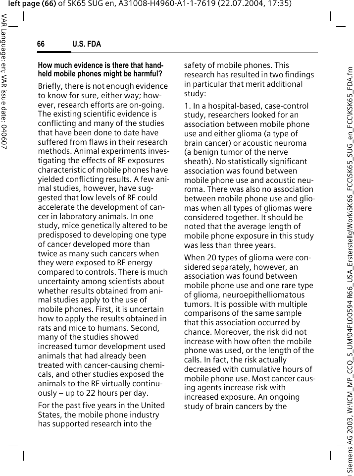 &copy; Siemens AG 2003, W:\ICM_MP_CCQ_S_UM\04FL00594 R66_USA_Ersterstellg\Work\SK66_FCC\SK65_SUG_en_FCC\KSK65_FDA.fmU.S. FDA66VAR Language: en; VAR issue date: 040607left page (66) of SK65 SUG en, A31008-H4960-A1-1-7619 (22.07.2004, 17:35)How much evidence is there that hand-held mobile phones might be harmful?Briefly, there is not enough evidence to know for sure, either way; how-ever, research efforts are on-going. The existing scientific evidence is conflicting and many of the studies that have been done to date have suffered from flaws in their research methods. Animal experiments inves-tigating the effects of RF exposures characteristic of mobile phones have yielded conflicting results. A few ani-mal studies, however, have sug-gested that low levels of RF could accelerate the development of can-cer in laboratory animals. In one study, mice genetically altered to be predisposed to developing one type of cancer developed more than twice as many such cancers when they were exposed to RF energy compared to controls. There is much uncertainty among scientists about whether results obtained from ani-mal studies apply to the use of mobile phones. First, it is uncertain how to apply the results obtained in rats and mice to humans. Second, many of the studies showed increased tumor development used animals that had already been treated with cancer-causing chemi-cals, and other studies exposed the animals to the RF virtually continu-ously &ndash; up to 22 hours per day.For the past five years in the United States, the mobile phone industry has supported research into the safety of mobile phones. This research has resulted in two findings in particular that merit additional study:1. In a hospital-based, case-control study, researchers looked for an association between mobile phone use and either glioma (a type of brain cancer) or acoustic neuroma (a benign tumor of the nerve sheath). No statistically significant association was found between mobile phone use and acoustic neu-roma. There was also no association between mobile phone use and glio-mas when all types of gliomas were considered together. It should be noted that the average length of mobile phone exposure in this study was less than three years.When 20 types of glioma were con-sidered separately, however, an association was found between mobile phone use and one rare type of glioma, neuroepithelliomatous tumors. It is possible with multiple comparisons of the same sample that this association occurred by chance. Moreover, the risk did not increase with how often the mobile phone was used, or the length of the calls. In fact, the risk actually decreased with cumulative hours of mobile phone use. Most cancer caus-ing agents increase risk with increased exposure. An ongoing study of brain cancers by the 