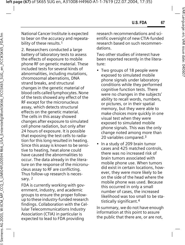 &copy; Siemens AG 2003, W:\ICM_MP_CCQ_S_UM\04FL00594 R66_USA_Ersterstellg\Work\SK66_FCC\SK65_SUG_en_FCC\KSK65_FDA.fm67U.S. FDAVAR Language: en; VAR issue date: 040607left page (67) of SK65 SUG en, A31008-H4960-A1-1-7619 (22.07.2004, 17:35)National Cancer Institute is expected to bear on the accuracy and repeata-bility of these results.12. Researchers conducted a large battery of laboratory tests to assess the effects of exposure to mobile phone RF on genetic material. These included tests for several kinds of abnormalities, including mutations, chromosomal aberrations, DNA strand breaks, and structural changes in the genetic material of blood cells called lymphocytes. None of the tests showed any effect of the RF except for the micronucleus assay, which detects structural effects on the genetic material. The cells in this assay showed changes after exposure to simulated cell phone radiation, but only after 24 hours of exposure. It is possible that exposing the test cells to radia-tion for this long resulted in heating. Since this assay is known to be sensi-tive to heating, heat alone could have caused the abnormalities to occur. The data already in the litera-ture on the response of the micronu-cleus assay to RF are conflicting. Thus follow-up research is neces-sary. 2FDA is currently working with gov-ernment, industry, and academic groups to ensure the proper follow-up to these industry-funded research findings. Collaboration with the Cel-lular Telecommunications Industry Association (CTIA) in particular is expected to lead to FDA providing research recommendations and sci-entific oversight of new CTIA-funded research based on such recommen-dations.Two other studies of interest have been reported recently in the litera-ture:&bull; Two groups of 18 people were exposed to simulated mobile phone signals under laboratory conditions while they performed cognitive function tests. There were no changes in the subjects' ability to recall words, numbers, or pictures, or in their spatial memory, but they were able to make choices more quickly in one visual test when they were exposed to simulated mobile phone signals. This was the only change noted among more than 20 variables compared.3&bull; In a study of 209 brain tumor cases and 425 matched controls, there was no increased risk of brain tumors associated with mobile phone use. When tumors did exist in certain locations, how-ever, they were more likely to be on the side of the head where the mobile phone was used. Because this occurred in only a small number of cases, the increased likelihood was too small to be sta-tistically significant.4In summary, we do not have enough information at this point to assure the public that there are, or are not, 