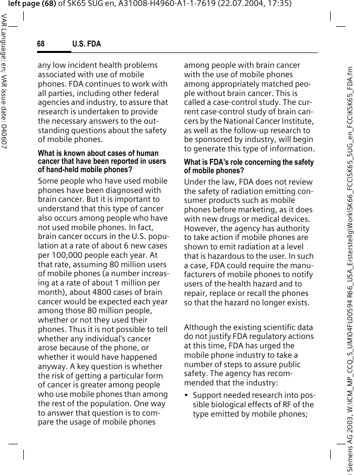 &copy; Siemens AG 2003, W:\ICM_MP_CCQ_S_UM\04FL00594 R66_USA_Ersterstellg\Work\SK66_FCC\SK65_SUG_en_FCC\KSK65_FDA.fmU.S. FDA68VAR Language: en; VAR issue date: 040607left page (68) of SK65 SUG en, A31008-H4960-A1-1-7619 (22.07.2004, 17:35)any low incident health problems associated with use of mobile phones. FDA continues to work with all parties, including other federal agencies and industry, to assure that research is undertaken to provide the necessary answers to the out-standing questions about the safety of mobile phones.What is known about cases of human cancer that have been reported in users of hand-held mobile phones?Some people who have used mobile phones have been diagnosed with brain cancer. But it is important to understand that this type of cancer also occurs among people who have not used mobile phones. In fact, brain cancer occurs in the U.S. popu-lation at a rate of about 6 new cases per 100,000 people each year. At that rate, assuming 80 million users of mobile phones (a number increas-ing at a rate of about 1 million per month), about 4800 cases of brain cancer would be expected each year among those 80 million people, whether or not they used their phones. Thus it is not possible to tell whether any individual's cancer arose because of the phone, or whether it would have happened anyway. A key question is whether the risk of getting a particular form of cancer is greater among people who use mobile phones than among the rest of the population. One way to answer that question is to com-pare the usage of mobile phones among people with brain cancer with the use of mobile phones among appropriately matched peo-ple without brain cancer. This is called a case-control study. The cur-rent case-control study of brain can-cers by the National Cancer Institute, as well as the follow-up research to be sponsored by industry, will begin to generate this type of information.What is FDA's role concerning the safety of mobile phones?Under the law, FDA does not review the safety of radiation emitting con-sumer products such as mobile phones before marketing, as it does with new drugs or medical devices. However, the agency has authority to take action if mobile phones are shown to emit radiation at a level that is hazardous to the user. In such a case, FDA could require the manu-facturers of mobile phones to notify users of the health hazard and to repair, replace or recall the phones so that the hazard no longer exists. Although the existing scientific data do not justify FDA regulatory actions at this time, FDA has urged the mobile phone industry to take a number of steps to assure public safety. The agency has recom-mended that the industry:&bull; Support needed research into pos-sible biological effects of RF of the type emitted by mobile phones;