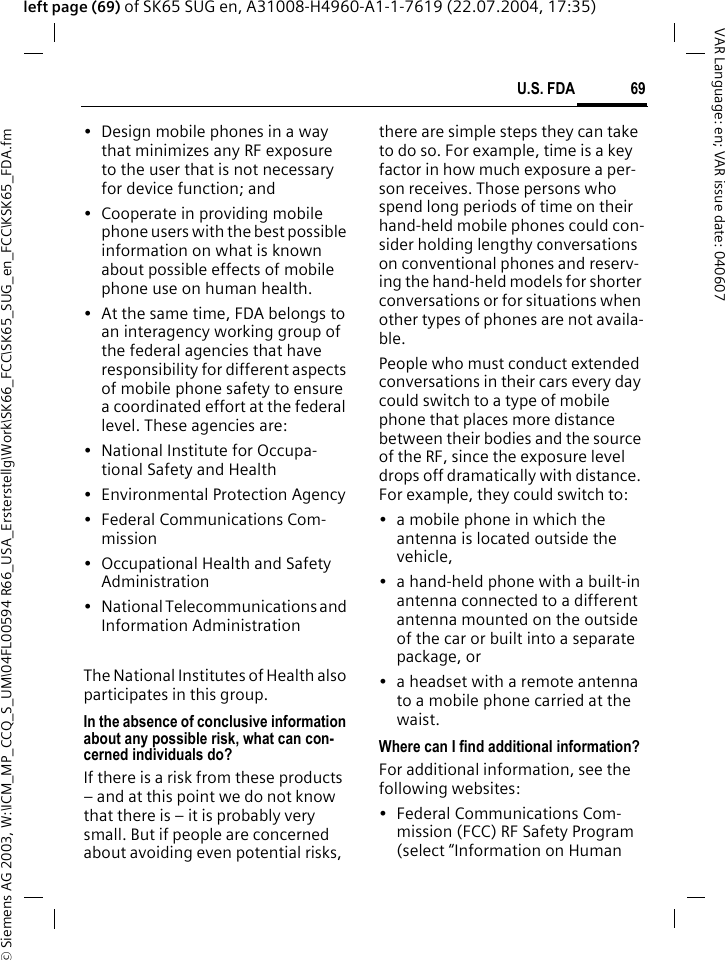 &copy; Siemens AG 2003, W:\ICM_MP_CCQ_S_UM\04FL00594 R66_USA_Ersterstellg\Work\SK66_FCC\SK65_SUG_en_FCC\KSK65_FDA.fm69U.S. FDAVAR Language: en; VAR issue date: 040607left page (69) of SK65 SUG en, A31008-H4960-A1-1-7619 (22.07.2004, 17:35)&bull; Design mobile phones in a way that minimizes any RF exposure to the user that is not necessary for device function; and&bull; Cooperate in providing mobile phone users with the best possible information on what is known about possible effects of mobile phone use on human health.&bull; At the same time, FDA belongs to an interagency working group of the federal agencies that have responsibility for different aspects of mobile phone safety to ensure a coordinated effort at the federal level. These agencies are:&bull; National Institute for Occupa-tional Safety and Health&bull; Environmental Protection Agency&bull; Federal Communications Com-mission&bull; Occupational Health and Safety Administration&bull; National Telecommunications and Information AdministrationThe National Institutes of Health also participates in this group.In the absence of conclusive information about any possible risk, what can con-cerned individuals do?If there is a risk from these products &ndash; and at this point we do not know that there is &ndash; it is probably very small. But if people are concerned about avoiding even potential risks, there are simple steps they can take to do so. For example, time is a key factor in how much exposure a per-son receives. Those persons who spend long periods of time on their hand-held mobile phones could con-sider holding lengthy conversations on conventional phones and reserv-ing the hand-held models for shorter conversations or for situations when other types of phones are not availa-ble.People who must conduct extended conversations in their cars every day could switch to a type of mobile phone that places more distance between their bodies and the source of the RF, since the exposure level drops off dramatically with distance. For example, they could switch to:&bull; a mobile phone in which the antenna is located outside the vehicle,&bull; a hand-held phone with a built-in antenna connected to a different antenna mounted on the outside of the car or built into a separate package, or&bull; a headset with a remote antenna to a mobile phone carried at the waist.Where can I find additional information?For additional information, see the following websites:&bull; Federal Communications Com-mission (FCC) RF Safety Program (select &ldquo;Information on Human 