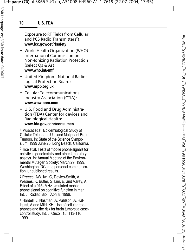 &copy; Siemens AG 2003, W:\ICM_MP_CCQ_S_UM\04FL00594 R66_USA_Ersterstellg\Work\SK66_FCC\SK65_SUG_en_FCC\KSK65_FDA.fmU.S. FDA70VAR Language: en; VAR issue date: 040607left page (70) of SK65 SUG en, A31008-H4960-A1-1-7619 (22.07.2004, 17:35)Exposure to RF Fields from Cellular and PCS Radio Transmitters&rdquo;): www.fcc.gov/oet/rfsafety&bull; World Health Organization (WHO) International Commission on Non-Ionizing Radiation Protection (select Qs &amp; As): www.who.int/emf&bull; United Kingdom, National Radio-logical Protection Board: www.nrpb.org.uk&bull; Cellular Telecommunications Industry Association (CTIA): www.wow-com.com&bull; U.S. Food and Drug Administra-tion (FDA) Center for devices and Radiological Health: www.fda.gov/cdhr/consumer/1 Muscat et al. Epidemiological Study of Cellular Telephone Use and Malignant Brain Tumors. In: State of the Science Sympo-sium; 1999 June 20; Long Beach, California.2 Tice et al. Tests of mobile phone signals for activity in genotoxicity and other laboratory assays. In: Annual Meeting of the Environ-mental Mutagen Society; March 29, 1999, Washington, DC; and personal communica-tion, unpublished results.3 Preece, AW, Iwi, G, Davies-Smith, A, Wesnes, K, Butler, S, Lim, E, and Varey, A. Effect of a 915- MHz simulated mobile phone signal on cognitive function in man. Int. J. Radiat. Biol., April 8, 1999.4 Hardell, L, Nasman, A, Pahlson, A, Hal-lquist, A and Mild, KH. Use of cellular tele-phones and the risk for brain tumors; a case-control study. Int. J. Oncol, 15: 113-116, 1999.