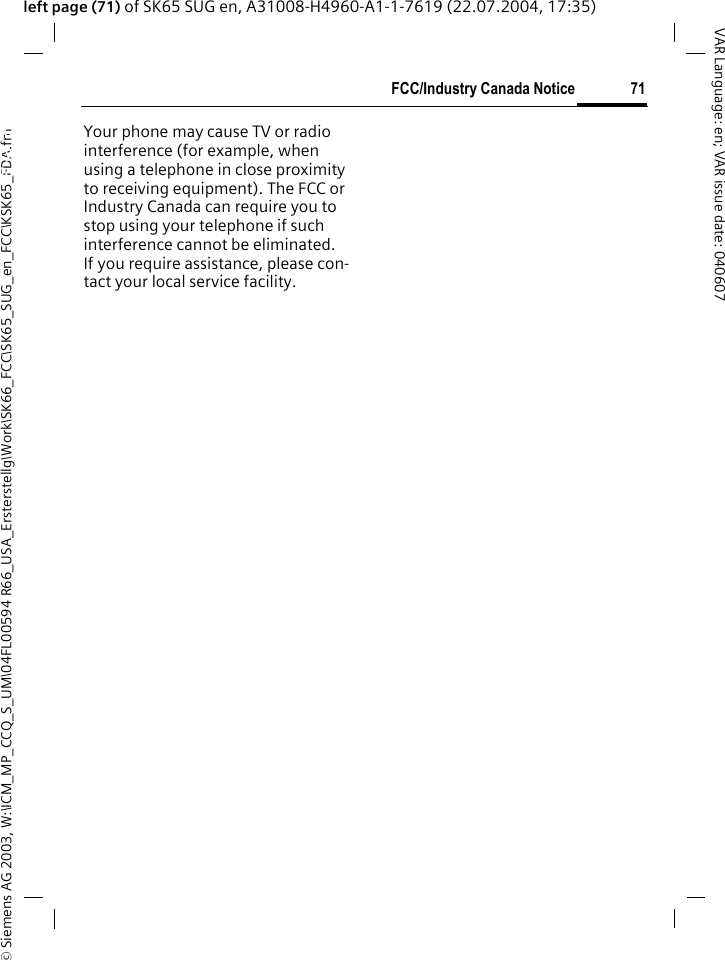 &copy; Siemens AG 2003, W:\ICM_MP_CCQ_S_UM\04FL00594 R66_USA_Ersterstellg\Work\SK66_FCC\SK65_SUG_en_FCC\KSK65_FDA.fm71FCC/Industry Canada NoticeVAR Language: en; VAR issue date: 040607left page (71) of SK65 SUG en, A31008-H4960-A1-1-7619 (22.07.2004, 17:35)FCC/Indus-try Canada NoticeYour phone may cause TV or radio interference (for example, when using a telephone in close proximity to receiving equipment). The FCC or Industry Canada can require you to stop using your telephone if such interference cannot be eliminated. If you require assistance, please con-tact your local service facility.