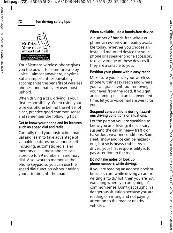 &copy; Siemens AG 2003, W:\ICM_MP_CCQ_S_UM\04FL00594 R66_USA_Ersterstellg\Work\SK66_FCC\SK65_SUG_en_FCC\KSK65_Driving_Tips.fmTen driving safety tips72VAR Language: en; VAR issue date: 040607left page (72) of SK65 SUG en, A31008-H4960-A1-1-7619 (22.07.2004, 17:35)Ten driving safety tipsYour Siemens wireless phone gives you the power to communicate by voice &ndash; almost anywhere, anytime. But an important responsibility accompanies the benefits of wireless phones, one that every user must uphold.When driving a car, driving is your first responsibility. When using your wireless phone behind the wheel of a car, practice good common sense and remember the following tips:Get to know your phone and its features such as speed dial and redial.Carefully read your instruction man-ual and learn to take advantage of valuable features most phones offer including, automatic redial and memory dial &ndash; most phones can store up to 99 numbers in memory dial. Also, work to memorize the phone keypad so you can use the speed dial function without taking your attention off the road.When available, use a hands-free device.A number of hands-free wireless phone accessories are readily availa-ble today. Whether you choose an installed mounted device for your phone or a speaker phone accessory, take advantage of these devices if they are available to you.Position your phone within easy reach.Make sure you place your wireless phone within easy reach and where you can grab it without removing your eyes from the road. If you get an incoming call at an inconvenient time, let your voicemail answer it for you.Suspend conversations during hazard-ous driving conditions or situations.Let the person you are speaking to know you are driving; if necessary, suspend the call in heavy traffic or hazardous weather conditions. Rain, sleet, snow and ice can be hazard-ous, but so is heavy traffic. As a driver, your first responsibility is to pay attention to the road.Do not take notes or look up phone numbers while driving.If you are reading an address book or business card while driving a car, or writing a &ldquo;to do&rdquo; list, then you are not watching where you are going. It&rsquo;s common sense. Don&rsquo;t get caught in a dangerous situation because you are reading or writing and not paying attention to the road or nearby vehicles.