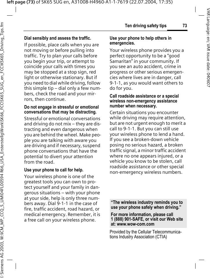 &copy; Siemens AG 2003, W:\ICM_MP_CCQ_S_UM\04FL00594 R66_USA_Ersterstellg\Work\SK66_FCC\SK65_SUG_en_FCC\KSK65_Driving_Tips.fm73Ten driving safety tipsVAR Language: en; VAR issue date: 040607left page (73) of SK65 SUG en, A31008-H4960-A1-1-7619 (22.07.2004, 17:35)Dial sensibly and assess the traffic.If possible, place calls when you are not moving or before pulling into traffic. Try to plan your calls before you begin your trip, or attempt to coincide your calls with times you may be stopped at a stop sign, red light or otherwise stationary. But if you need to dial while driving, follow this simple tip &ndash; dial only a few num-bers, check the road and your mir-rors, then continue.Do not engage in stressful or emotional conversations that may be distracting.Stressful or emotional conversations and driving do not mix &ndash; they are dis-tracting and even dangerous when you are behind the wheel. Make peo-ple you are talking with aware you are driving and if necessary, suspend phone conversations that have the potential to divert your attention from the road.Use your phone to call for help.Your wireless phone is one of the greatest tools you can own to pro-tect yourself and your family in dan-gerous situations &ndash; with your phone at your side, help is only three num-bers away. Dial 9-1-1 in the case of fire, traffic accident, road hazard, or medical emergency. Remember, it is a free call on your wireless phone.Use your phone to help others in emergencies.Your wireless phone provides you a perfect opportunity to be a &ldquo;good Samaritan&rdquo; in your community. If you see an auto accident, crime in progress or other serious emergen-cies where lives are in danger, call 9-1-1, as you would want others to do for you.Call roadside assistance or a special wireless non-emergency assistance number when necessary.Certain situations you encounter while driving may require attention, but are not urgent enough to merit a call to 9-1-1. But you can still use your wireless phone to lend a hand. If you see a broken-down vehicle posing no serious hazard, a broken traffic signal, a minor traffic accident where no one appears injured, or a vehicle you know to be stolen, call roadside assistance or other special non-emergency wireless numbers.Provided by the Cellular Telecommunica-tions Industry Association (CTIA)&ldquo;The wireless industry reminds you to use your phone safely when driving.&rdquo;For more information, please call 1 (888) 901-SAFE, or visit our Web site at: www.wow-com.com