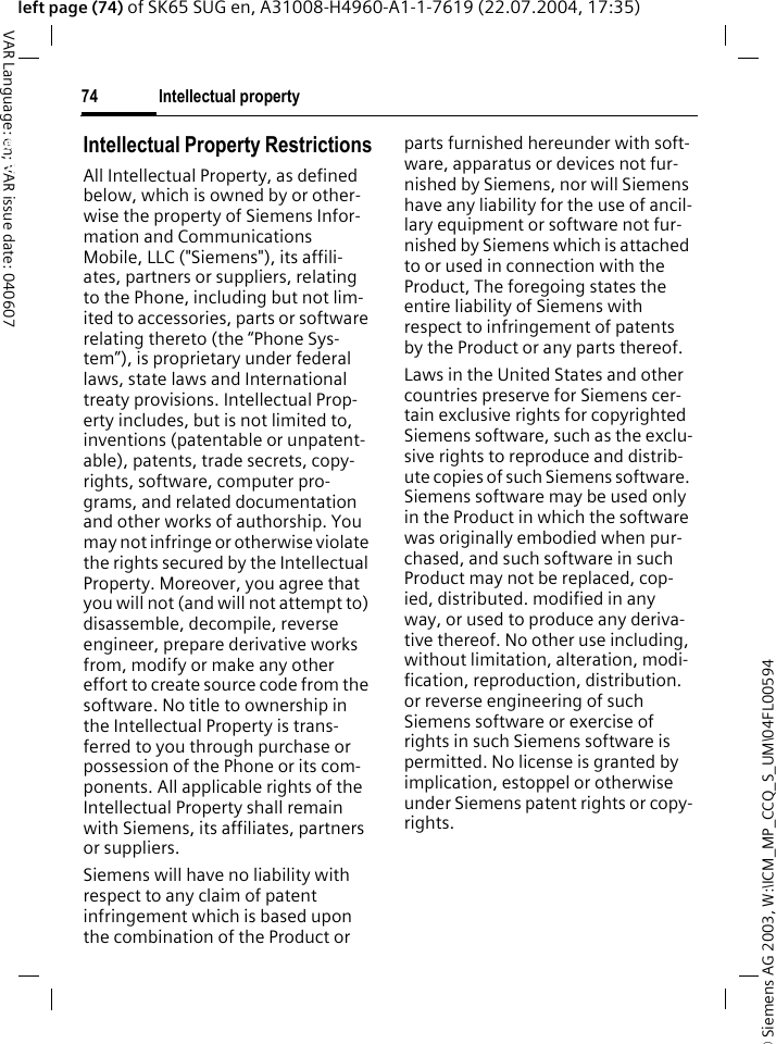 &copy; Siemens AG 2003, W:\ICM_MP_CCQ_S_UM\04FL00594 Intellectual property74VAR Language: en; VAR issue date: 040607left page (74) of SK65 SUG en, A31008-H4960-A1-1-7619 (22.07.2004, 17:35)Intellectual propertyIntellectual Property RestrictionsAll Intellectual Property, as defined below, which is owned by or other-wise the property of Siemens Infor-mation and Communications Mobile, LLC ("Siemens"), its affili-ates, partners or suppliers, relating to the Phone, including but not lim-ited to accessories, parts or software relating thereto (the &ldquo;Phone Sys-tem&rdquo;), is proprietary under federal laws, state laws and International treaty provisions. Intellectual Prop-erty includes, but is not limited to, inventions (patentable or unpatent-able), patents, trade secrets, copy-rights, software, computer pro-grams, and related documentation and other works of authorship. You may not infringe or otherwise violate the rights secured by the Intellectual Property. Moreover, you agree that you will not (and will not attempt to) disassemble, decompile, reverse engineer, prepare derivative works from, modify or make any other effort to create source code from the software. No title to ownership in the Intellectual Property is trans-ferred to you through purchase or possession of the Phone or its com-ponents. All applicable rights of the Intellectual Property shall remain with Siemens, its affiliates, partners or suppliers.Siemens will have no liability with respect to any claim of patent infringement which is based upon the combination of the Product or parts furnished hereunder with soft-ware, apparatus or devices not fur-nished by Siemens, nor will Siemens have any liability for the use of ancil-lary equipment or software not fur-nished by Siemens which is attached to or used in connection with the Product, The foregoing states the entire liability of Siemens with respect to infringement of patents by the Product or any parts thereof.Laws in the United States and other countries preserve for Siemens cer-tain exclusive rights for copyrighted Siemens software, such as the exclu-sive rights to reproduce and distrib-ute copies of such Siemens software. Siemens software may be used only in the Product in which the software was originally embodied when pur-chased, and such software in such Product may not be replaced, cop-ied, distributed. modified in any way, or used to produce any deriva-tive thereof. No other use including, without limitation, alteration, modi-fication, reproduction, distribution. or reverse engineering of such Siemens software or exercise of rights in such Siemens software is permitted. No license is granted by implication, estoppel or otherwise under Siemens patent rights or copy-rights.