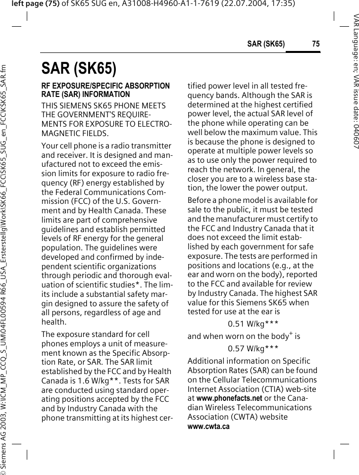 &copy; Siemens AG 2003, W:\ICM_MP_CCQ_S_UM\04FL00594 R66_USA_Ersterstellg\Work\SK66_FCC\SK65_SUG_en_FCC\KSK65_SAR.fm75SAR (SK65)VAR Language: en; VAR issue date: 040607left page (75) of SK65 SUG en, A31008-H4960-A1-1-7619 (22.07.2004, 17:35)SAR (SK65)RF EXPOSURE/SPECIFIC ABSORPTION RATE (SAR) INFORMATIONTHIS SIEMENS SK65 PHONE MEETS THE GOVERNMENT'S REQUIRE-MENTS FOR EXPOSURE TO ELECTRO-MAGNETIC FIELDS.Your cell phone is a radio transmitter and receiver. It is designed and man-ufactured not to exceed the emis-sion limits for exposure to radio fre-quency (RF) energy established by the Federal Communications Com-mission (FCC) of the U.S. Govern-ment and by Health Canada. These limits are part of comprehensive guidelines and establish permitted levels of RF energy for the general population. The guidelines were developed and confirmed by inde-pendent scientific organizations through periodic and thorough eval-uation of scientific studies*. The lim-its include a substantial safety mar-gin designed to assure the safety of all persons, regardless of age and health.The exposure standard for cell phones employs a unit of measure-ment known as the Specific Absorp-tion Rate, or SAR. The SAR limit established by the FCC and by Health Canada is 1.6 W/kg**. Tests for SAR are conducted using standard oper-ating positions accepted by the FCC and by Industry Canada with the phone transmitting at its highest cer-tified power level in all tested fre-quency bands. Although the SAR is determined at the highest certified power level, the actual SAR level of the phone while operating can be well below the maximum value. This is because the phone is designed to operate at multiple power levels so as to use only the power required to reach the network. In general, the closer you are to a wireless base sta-tion, the lower the power output. Before a phone model is available for sale to the public, it must be tested and the manufacturer must certify to the FCC and Industry Canada that it does not exceed the limit estab-lished by each government for safe exposure. The tests are performed in positions and locations (e.g., at the ear and worn on the body), reported to the FCC and available for review by Industry Canada. The highest SAR value for this Siemens SK65 when tested for use at the ear is0.51 W/kg***and when worn on the body+ is0.57 W/kg***Additional information on Specific Absorption Rates (SAR) can be found on the Cellular Telecommunications Internet Association (CTIA) web-site at www.phonefacts.net or the Cana-dian Wireless Telecommunications Association (CWTA) website www.cwta.ca