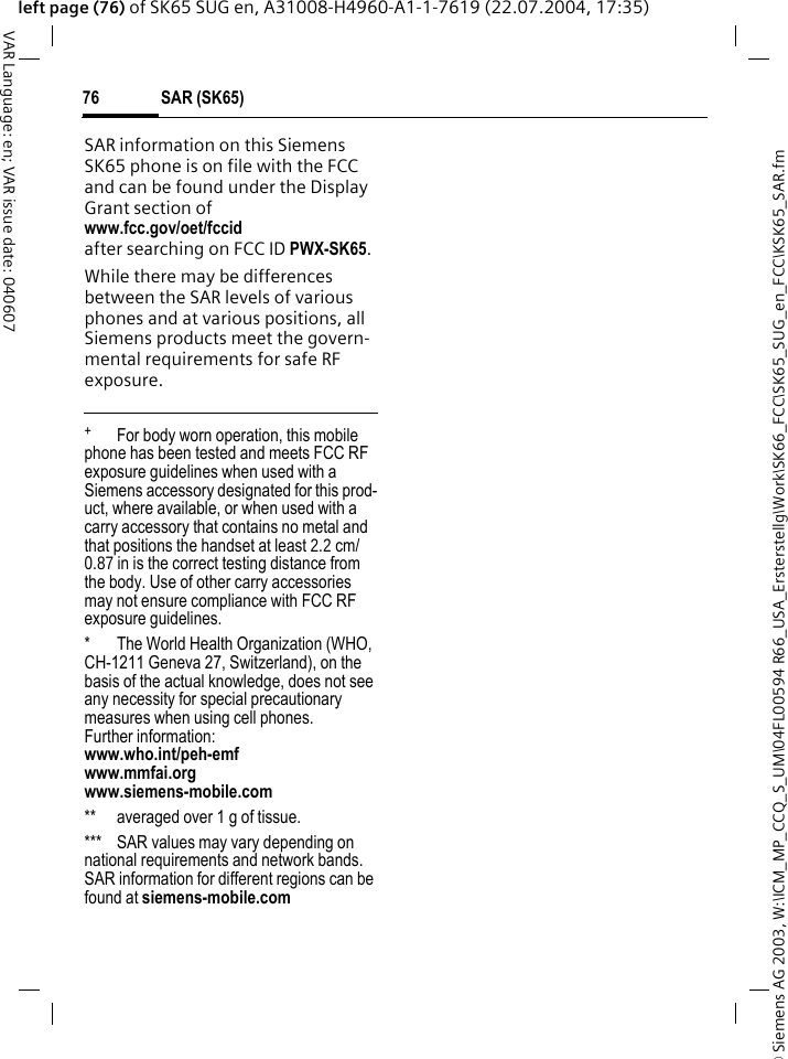 &copy; Siemens AG 2003, W:\ICM_MP_CCQ_S_UM\04FL00594 R66_USA_Ersterstellg\Work\SK66_FCC\SK65_SUG_en_FCC\KSK65_SAR.fmSAR (SK65)76VAR Language: en; VAR issue date: 040607left page (76) of SK65 SUG en, A31008-H4960-A1-1-7619 (22.07.2004, 17:35)SAR information on this Siemens SK65 phone is on file with the FCC and can be found under the Display Grant section of www.fcc.gov/oet/fccid after searching on FCC ID PWX-SK65.While there may be differences between the SAR levels of various phones and at various positions, all Siemens products meet the govern-mental requirements for safe RF exposure. +  For body worn operation, this mobile phone has been tested and meets FCC RF exposure guidelines when used with a Siemens accessory designated for this prod-uct, where available, or when used with a carry accessory that contains no metal and that positions the handset at least 2.2 cm/0.87 in is the correct testing distance from the body. Use of other carry accessories may not ensure compliance with FCC RF exposure guidelines.* The World Health Organization (WHO, CH-1211 Geneva 27, Switzerland), on the basis of the actual knowledge, does not see any necessity for special precautionary measures when using cell phones.Further information: www.who.int/peh-emfwww.mmfai.orgwww.siemens-mobile.com** averaged over 1 g of tissue.*** SAR values may vary depending on national requirements and network bands. SAR information for different regions can be found at siemens-mobile.com