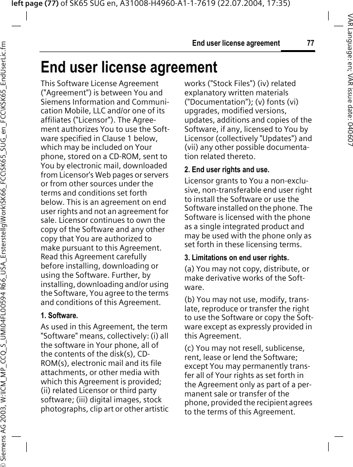 &copy; Siemens AG 2003, W:\ICM_MP_CCQ_S_UM\04FL00594 R66_USA_Ersterstellg\Work\SK66_FCC\SK65_SUG_en_FCC\KSK65_EndUserLic.fm77End user license agreementVAR Language: en; VAR issue date: 040607left page (77) of SK65 SUG en, A31008-H4960-A1-1-7619 (22.07.2004, 17:35)End user license agreementThis Software License Agreement ("Agreement") is between You and Siemens Information and Communi-cation Mobile, LLC and/or one of its affiliates ("Licensor"). The Agree-ment authorizes You to use the Soft-ware specified in Clause 1 below, which may be included on Your phone, stored on a CD-ROM, sent to You by electronic mail, downloaded from Licensor's Web pages or servers or from other sources under the terms and conditions set forth below. This is an agreement on end user rights and not an agreement for sale. Licensor continues to own the copy of the Software and any other copy that You are authorized to make pursuant to this Agreement. Read this Agreement carefully before installing, downloading or using the Software. Further, by installing, downloading and/or using the Software, You agree to the terms and conditions of this Agreement.1. Software.As used in this Agreement, the term "Software" means, collectively: (i) all the software in Your phone, all of the contents of the disk(s), CD-ROM(s), electronic mail and its file attachments, or other media with which this Agreement is provided; (ii) related Licensor or third party software; (iii) digital images, stock photographs, clip art or other artistic works ("Stock Files") (iv) related explanatory written materials ("Documentation"); (v) fonts (vi) upgrades, modified versions, updates, additions and copies of the Software, if any, licensed to You by Licensor (collectively "Updates") and (vii) any other possible documenta-tion related thereto.2. End user rights and use.Licensor grants to You a non-exclu-sive, non-transferable end user right to install the Software or use the Software installed on the phone. The Software is licensed with the phone as a single integrated product and may be used with the phone only as set forth in these licensing terms.3. Limitations on end user rights.(a) You may not copy, distribute, or make derivative works of the Soft-ware.(b) You may not use, modify, trans-late, reproduce or transfer the right to use the Software or copy the Soft-ware except as expressly provided in this Agreement.(c) You may not resell, sublicense, rent, lease or lend the Software; except You may permanently trans-fer all of Your rights as set forth in the Agreement only as part of a per-manent sale or transfer of the phone, provided the recipient agrees to the terms of this Agreement.