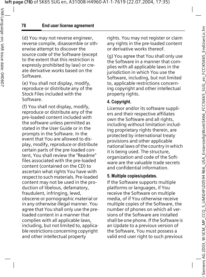&copy; Siemens AG 2003, W:\ICM_MP_CCQ_S_UM\04FL00594 R66_USA_Ersterstellg\Work\SK66_FCC\SK65_SUG_en_FCC\KSK65_EndUserLic.fmEnd user license agreement78VAR Language: en; VAR issue date: 040607left page (78) of SK65 SUG en, A31008-H4960-A1-1-7619 (22.07.2004, 17:35)(d) You may not reverse engineer, reverse compile, disassemble or oth-erwise attempt to discover the source code of the Software (except to the extent that this restriction is expressly prohibited by law) or cre-ate derivative works based on the Software.(e) You shall not display, modify, reproduce or distribute any of the Stock Files included with the Software.(f) You shall not display, modify, reproduce or distribute any of the pre-loaded content included with the software unless permitted as stated in the User Guide or in the prompts in the Software. In the event that You are allowed to dis-play, modify, reproduce or distribute certain parts of the pre-loaded con-tent, You shall review the "Readme" files associated with the pre-loaded content (contained on the CD) to ascertain what rights You have with respect to such materials. Pre-loaded content may not be used in the pro-duction of libelous, defamatory, fraudulent, infringing, lewd, obscene or pornographic material or in any otherwise illegal manner. You agree that You shall only use the pre-loaded content in a manner that complies with all applicable laws, including, but not limited to, applica-ble restrictions concerning copyright and other intellectual property rights. You may not register or claim any rights in the pre-loaded content or derivative works thereof.(g) You agree that You shall only use the Software in a manner that com-plies with all applicable laws in the jurisdiction in which You use the Software, including, but not limited to, applicable restrictions concern-ing copyright and other intellectual property rights.4. Copyright.Licensor and/or its software suppli-ers and their respective affiliates own the Software and all rights, including without limitation includ-ing proprietary rights therein, are protected by international treaty provisions and other applicable national laws of the country in which it is being used. The structure, organization and code of the Soft-ware are the valuable trade secrets and confidential information.5. Multiple copies/updates.If the Software supports multiple platforms or languages, if You receive the Software on multiple media, of if You otherwise receive multiple copies of the Software, the number of phones on which all ver-sions of the Software are installed shall be one phone. If the Software is an Update to a previous version of the Software, You must possess a valid end user right to such previous 