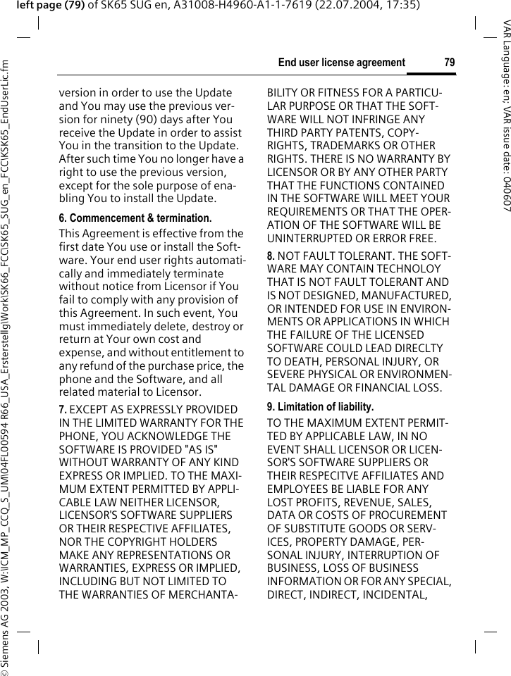 &copy; Siemens AG 2003, W:\ICM_MP_CCQ_S_UM\04FL00594 R66_USA_Ersterstellg\Work\SK66_FCC\SK65_SUG_en_FCC\KSK65_EndUserLic.fm79End user license agreementVAR Language: en; VAR issue date: 040607left page (79) of SK65 SUG en, A31008-H4960-A1-1-7619 (22.07.2004, 17:35)version in order to use the Update and You may use the previous ver-sion for ninety (90) days after You receive the Update in order to assist You in the transition to the Update. After such time You no longer have a right to use the previous version, except for the sole purpose of ena-bling You to install the Update.6. Commencement &amp; termination.This Agreement is effective from the first date You use or install the Soft-ware. Your end user rights automati-cally and immediately terminate without notice from Licensor if You fail to comply with any provision of this Agreement. In such event, You must immediately delete, destroy or return at Your own cost and expense, and without entitlement to any refund of the purchase price, the phone and the Software, and all related material to Licensor.7. EXCEPT AS EXPRESSLY PROVIDED IN THE LIMITED WARRANTY FOR THE PHONE, YOU ACKNOWLEDGE THE SOFTWARE IS PROVIDED "AS IS" WITHOUT WARRANTY OF ANY KIND EXPRESS OR IMPLIED. TO THE MAXI-MUM EXTENT PERMITTED BY APPLI-CABLE LAW NEITHER LICENSOR, LICENSOR'S SOFTWARE SUPPLIERS OR THEIR RESPECTIVE AFFILIATES, NOR THE COPYRIGHT HOLDERS MAKE ANY REPRESENTATIONS OR WARRANTIES, EXPRESS OR IMPLIED, INCLUDING BUT NOT LIMITED TO THE WARRANTIES OF MERCHANTA-BILITY OR FITNESS FOR A PARTICU-LAR PURPOSE OR THAT THE SOFT-WARE WILL NOT INFRINGE ANY THIRD PARTY PATENTS, COPY-RIGHTS, TRADEMARKS OR OTHER RIGHTS. THERE IS NO WARRANTY BY LICENSOR OR BY ANY OTHER PARTY THAT THE FUNCTIONS CONTAINED IN THE SOFTWARE WILL MEET YOUR REQUIREMENTS OR THAT THE OPER-ATION OF THE SOFTWARE WILL BE UNINTERRUPTED OR ERROR FREE.8. NOT FAULT TOLERANT. THE SOFT-WARE MAY CONTAIN TECHNOLOY THAT IS NOT FAULT TOLERANT AND IS NOT DESIGNED, MANUFACTURED, OR INTENDED FOR USE IN ENVIRON-MENTS OR APPLICATIONS IN WHICH THE FAILURE OF THE LICENSED SOFTWARE COULD LEAD DIRECLTY TO DEATH, PERSONAL INJURY, OR SEVERE PHYSICAL OR ENVIRONMEN-TAL DAMAGE OR FINANCIAL LOSS.9. Limitation of liability.TO THE MAXIMUM EXTENT PERMIT-TED BY APPLICABLE LAW, IN NO EVENT SHALL LICENSOR OR LICEN-SOR'S SOFTWARE SUPPLIERS OR THEIR RESPECITVE AFFILIATES AND EMPLOYEES BE LIABLE FOR ANY LOST PROFITS, REVENUE, SALES, DATA OR COSTS OF PROCUREMENT OF SUBSTITUTE GOODS OR SERV-ICES, PROPERTY DAMAGE, PER-SONAL INJURY, INTERRUPTION OF BUSINESS, LOSS OF BUSINESS INFORMATION OR FOR ANY SPECIAL, DIRECT, INDIRECT, INCIDENTAL, 