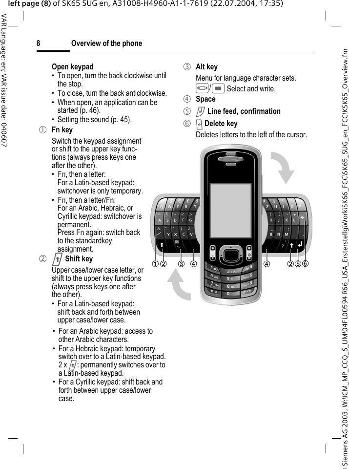 &copy; Siemens AG 2003, W:\ICM_MP_CCQ_S_UM\04FL00594 R66_USA_Ersterstellg\Work\SK66_FCC\SK65_SUG_en_FCC\KSK65_Overview.fmOverview of the phone8VAR Language: en; VAR issue date: 040607left page (8) of SK65 SUG en, A31008-H4960-A1-1-7619 (22.07.2004, 17:35)Open keypad&bull; To open, turn the back clockwise until the stop.&bull; To close, turn the back anticlockwise.&bull; When open, an application can be started (p. 46).&bull; Setting the sound (p. 45).1 Fn keySwitch the keypad assignment or shift to the upper key func-tions (always press keys one after the other).&bull;Fn, then a letter: For a Latin-based keypad: switchover is only temporary.&bull;Fn, then a letter/Fn: For an Arabic, Hebraic, or Cyrillic keypad: switchover is permanent.Press Fn again: switch back to the standardkey assignment.2 j Shift keyUpper case/lower case letter, or shift to the upper key functions (always press keys one after the other).&bull; For a Latin-based keypad: shift back and forth between upper case/lower case.&bull; For an Arabic keypad: access to other Arabic characters.&bull; For a Hebraic keypad: temporary switch over to a Latin-based keypad.2 x j: permanently switches over to a Latin-based keypad.&bull; For a Cyrillic keypad: shift back and forth between upper case/lower case.3 Alt keyMenu for language character sets. F/C Select and write.4 Space5 k Line feed, confirmation6 l Delete keyDeletes letters to the left of the cursor.