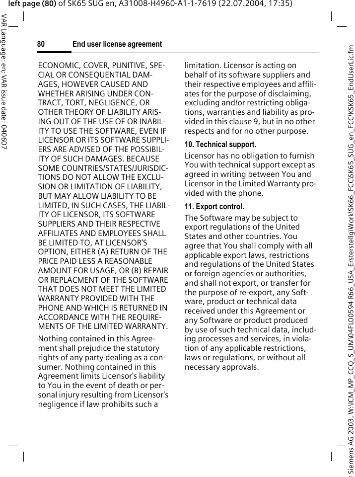 &copy; Siemens AG 2003, W:\ICM_MP_CCQ_S_UM\04FL00594 R66_USA_Ersterstellg\Work\SK66_FCC\SK65_SUG_en_FCC\KSK65_EndUserLic.fmEnd user license agreement80VAR Language: en; VAR issue date: 040607left page (80) of SK65 SUG en, A31008-H4960-A1-1-7619 (22.07.2004, 17:35)ECONOMIC, COVER, PUNITIVE, SPE-CIAL OR CONSEQUENTIAL DAM-AGES, HOWEVER CAUSED AND WHETHER ARISING UNDER CON-TRACT, TORT, NEGLIGENCE, OR OTHER THEORY OF LIABILITY ARIS-ING OUT OF THE USE OF OR INABIL-ITY TO USE THE SOFTWARE, EVEN IF LICENSOR OR ITS SOFTWARE SUPPLI-ERS ARE ADVISED OF THE POSSIBIL-ITY OF SUCH DAMAGES. BECAUSE SOME COUNTRIES/STATES/JURISDIC-TIONS DO NOT ALLOW THE EXCLU-SION OR LIMITATION OF LIABILITY, BUT MAY ALLOW LIABILITY TO BE LIMITED, IN SUCH CASES, THE LIABIL-ITY OF LICENSOR, ITS SOFTWARE SUPPLIERS AND THEIR RESPECTIVE AFFILIATES AND EMPLOYEES SHALL BE LIMITED TO, AT LICENSOR'S OPTION, EITHER (A) RETURN OF THE PRICE PAID LESS A REASONABLE AMOUNT FOR USAGE, OR (B) REPAIR OR REPLACMENT OF THE SOFTWARE THAT DOES NOT MEET THE LIMITED WARRANTY PROVIDED WITH THE PHONE AND WHICH IS RETURNED IN ACCORDANCE WITH THE REQUIRE-MENTS OF THE LIMITED WARRANTY.Nothing contained in this Agree-ment shall prejudice the statutory rights of any party dealing as a con-sumer. Nothing contained in this Agreement limits Licensor's liability to You in the event of death or per-sonal injury resulting from Licensor's negligence if law prohibits such a limitation. Licensor is acting on behalf of its software suppliers and their respective employees and affili-ates for the purpose of disclaiming, excluding and/or restricting obliga-tions, warranties and liability as pro-vided in this clause 9, but in no other respects and for no other purpose.10. Technical support.Licensor has no obligation to furnish You with technical support except as agreed in writing between You and Licensor in the Limited Warranty pro-vided with the phone.11. Export control.The Software may be subject to export regulations of the United States and other countries. You agree that You shall comply with all applicable export laws, restrictions and regulations of the United States or foreign agencies or authorities, and shall not export, or transfer for the purpose of re-export, any Soft-ware, product or technical data received under this Agreement or any Software or product produced by use of such technical data, includ-ing processes and services, in viola-tion of any applicable restrictions, laws or regulations, or without all necessary approvals.