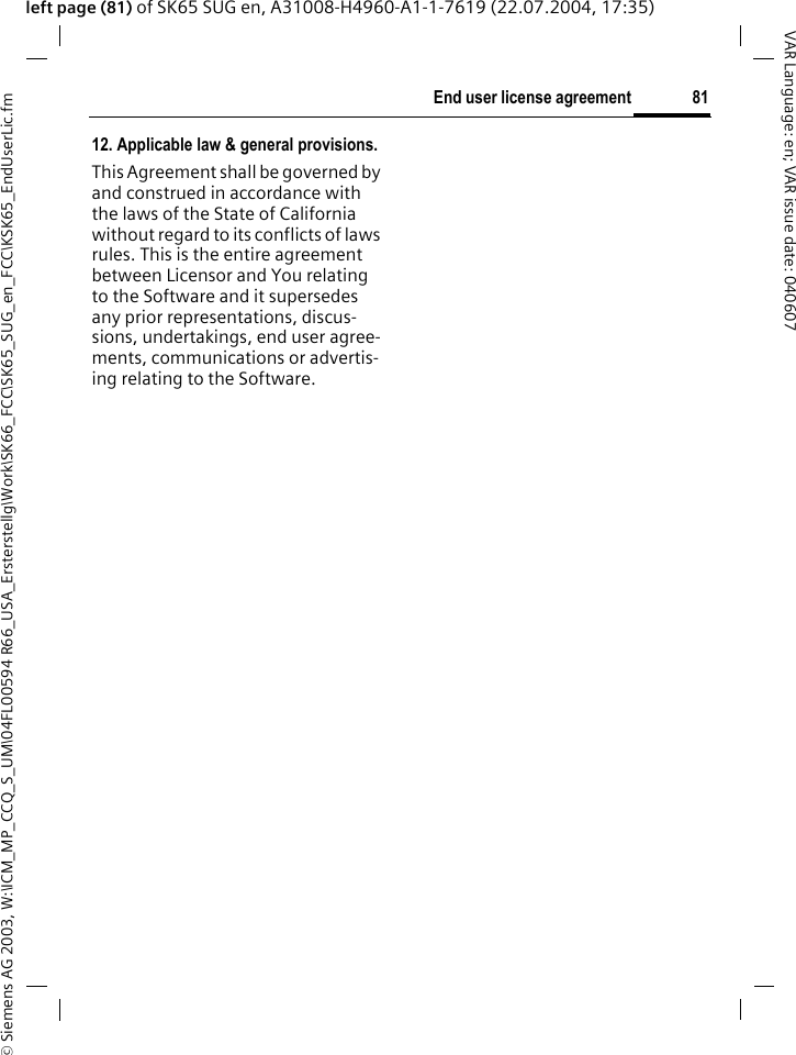 &copy; Siemens AG 2003, W:\ICM_MP_CCQ_S_UM\04FL00594 R66_USA_Ersterstellg\Work\SK66_FCC\SK65_SUG_en_FCC\KSK65_EndUserLic.fm81End user license agreementVAR Language: en; VAR issue date: 040607left page (81) of SK65 SUG en, A31008-H4960-A1-1-7619 (22.07.2004, 17:35)12. Applicable law &amp; general provisions.This Agreement shall be governed by and construed in accordance with the laws of the State of California without regard to its conflicts of laws rules. This is the entire agreement between Licensor and You relating to the Software and it supersedes any prior representations, discus-sions, undertakings, end user agree-ments, communications or advertis-ing relating to the Software.