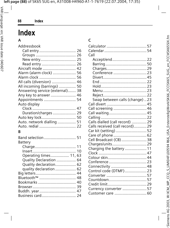 &copy; Siemens AG 2003, W:\ICM_MP_CCQ_S_UM\04FL00594 R66_USA_Ersterstellg\Work\SK66_FCC\SK65_SUG_en_FCC\KSK65SIX.fmIndex88VAR Language: en; VAR issue date: 040607left page (88) of SK65 SUG en, A31008-H4960-A1-1-7619 (22.07.2004, 17:35)IndexAAddressbookCall entry................................ 26Groups ................................... 26New entry............................... 25Read entry .............................. 26Aircraft mode ............................. 42Alarm (alarm clock) .................... 56Alarm clock ................................ 56All calls (diversion) ..................... 46All incoming (barrings) ............... 50Answering service (external)....... 38Any key to answer ...................... 46Appointments ............................ 54Auto displayClock ...................................... 47Duration/charges .................... 29Auto key lock.............................. 50Auto. network dialling ................ 51Auto. redial ................................ 22BBand selection............................ 51BatteryCharge.................................... 11Insert...................................... 10Operating times................ 11, 63Quality Declaration ................. 64Quality declaration.................. 62quality declaration .................. 62Big letters................................... 44Bluetooth&trade; ................................ 48Bookmarks ................................. 40Browser...................................... 39Buddh. year................................ 47Business card.............................. 24CCalculator ...................................57Calendar ..................................... 54CallAccept/end.............................. 22Barring.................................... 50Charges................................... 29Conference ............................. 23Divert...................................... 45End ......................................... 22Hold........................................ 23Menu ...................................... 23Reject......................................22Swap between calls (change) ..23Call divert ................................... 45Call screening ............................. 46Call waiting.................................45Calling ........................................22Calls dialled (call record) .............29Calls received (call record)...........29Car kit (setting) ........................... 52Care of phone ............................. 62Cell Broadcast (CB)......................38Charges/units.............................. 29Charging the battery ................... 11Clock ..........................................47Colour skin..................................44Conference ................................. 23Connectivity ...............................48Control code (DTMF)...................23Converter ................................... 57Countdown................................. 57Credit limit.................................. 29Currency converter .....................57Customer care ............................60