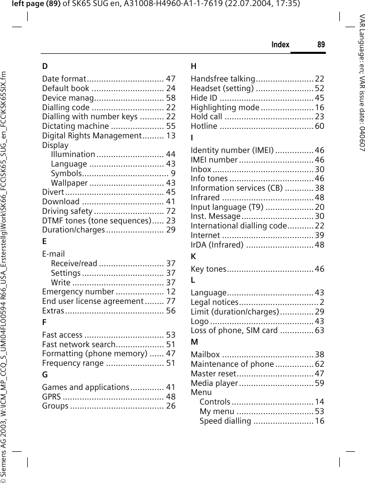 &copy; Siemens AG 2003, W:\ICM_MP_CCQ_S_UM\04FL00594 R66_USA_Ersterstellg\Work\SK66_FCC\SK65_SUG_en_FCC\KSK65SIX.fm89IndexVAR Language: en; VAR issue date: 040607left page (89) of SK65 SUG en, A31008-H4960-A1-1-7619 (22.07.2004, 17:35)DDate format................................ 47Default book .............................. 24Device manag............................. 58Dialling code .............................. 22Dialling with number keys .......... 22Dictating machine ...................... 55Digital Rights Management......... 13DisplayIllumination ............................ 44Language ............................... 43Symbols.................................... 9Wallpaper ............................... 43Divert ......................................... 45Download .................................. 41Driving safety ............................. 72DTMF tones (tone sequences)..... 23Duration/charges ........................ 29EE-mailReceive/read ........................... 37Settings .................................. 37Write ...................................... 37Emergency number .................... 12End user license agreement........ 77Extras......................................... 56FFast access ................................. 53Fast network search.................... 51Formatting (phone memory) ...... 47Frequency range ........................ 51GGames and applications.............. 41GPRS .......................................... 48Groups ....................................... 26HHandsfree talking........................ 22Headset (setting) ........................52Hide ID .......................................45Highlighting mode ...................... 16Hold call .....................................23Hotline .......................................60IIdentity number (IMEI) ................ 46IMEI number ............................... 46Inbox ..........................................30Info tones ...................................46Information services (CB) ............ 38Infrared ......................................48Input language (T9) ....................20Inst. Message..............................30International dialling code........... 22Internet ......................................39IrDA (Infrared) ............................48KKey tones.................................... 46LLanguage.................................... 43Legal notices................................. 2Limit (duration/charges).............. 29Logo ........................................... 43Loss of phone, SIM card .............. 63MMailbox ......................................38Maintenance of phone ................ 62Master reset................................47Media player ............................... 59MenuControls .................................. 14My menu ................................53Speed dialling ......................... 16