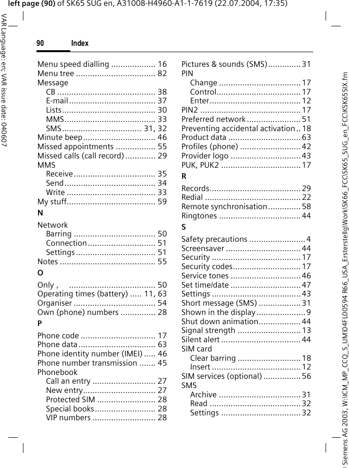 &copy; Siemens AG 2003, W:\ICM_MP_CCQ_S_UM\04FL00594 R66_USA_Ersterstellg\Work\SK66_FCC\SK65_SUG_en_FCC\KSK65SIX.fmIndex90VAR Language: en; VAR issue date: 040607left page (90) of SK65 SUG en, A31008-H4960-A1-1-7619 (22.07.2004, 17:35)Menu speed dialling ................... 16Menu tree .................................. 82MessageCB .......................................... 38E-mail..................................... 37Lists........................................ 30MMS....................................... 33SMS.................................. 31, 32Minute beep............................... 46Missed appointments ................. 55Missed calls (call record)............. 29MMSReceive................................... 35Send....................................... 34Write ...................................... 33My stuff...................................... 59NNetworkBarring ................................... 50Connection............................. 51Settings .................................. 51Notes ......................................... 55OOnly &sbquo;..................................... 50Operating times (battery) ..... 11, 63Organiser ................................... 54Own (phone) numbers ............... 28PPhone code ................................ 17Phone data................................. 63Phone identity number (IMEI) ..... 46Phone number transmission ....... 45PhonebookCall an entry ........................... 27New entry............................... 27Protected SIM ......................... 28Special books.......................... 28VIP numbers ........................... 28Pictures &amp; sounds (SMS).............. 31PINChange ...................................17Control....................................17Enter....................................... 12PIN2 ...........................................17Preferred network ....................... 51Preventing accidental activation .. 18Product data ............................... 63Profiles (phone) ..........................42Provider logo ..............................43PUK, PUK2 ..................................17RRecords.......................................29Redial ......................................... 22Remote synchronisation.............. 58Ringtones ...................................44SSafety precautions ........................ 4Screensaver ................................ 44Security ......................................17Security codes............................. 17Service tones ..............................46Set time/date ..............................47Settings ...................................... 43Short message (SMS) .................. 31Shown in the display.....................9Shut down animation..................44Signal strength ........................... 13Silent alert ..................................44SIM cardClear barring ...........................18Insert ......................................12SIM services (optional) ................ 56SMSArchive ...................................31Read .......................................32Settings .................................. 32