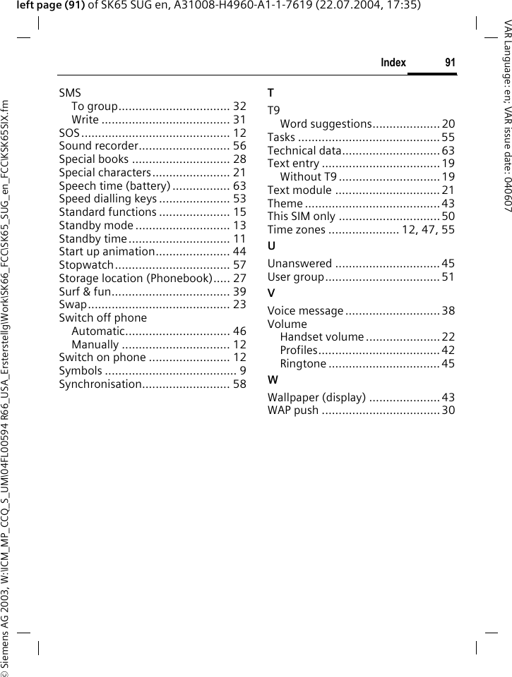 &copy; Siemens AG 2003, W:\ICM_MP_CCQ_S_UM\04FL00594 R66_USA_Ersterstellg\Work\SK66_FCC\SK65_SUG_en_FCC\KSK65SIX.fm91IndexVAR Language: en; VAR issue date: 040607left page (91) of SK65 SUG en, A31008-H4960-A1-1-7619 (22.07.2004, 17:35)SMSTo group................................. 32Write ...................................... 31SOS............................................ 12Sound recorder........................... 56Special books ............................. 28Special characters....................... 21Speech time (battery) ................. 63Speed dialling keys ..................... 53Standard functions ..................... 15Standby mode ............................ 13Standby time.............................. 11Start up animation...................... 44Stopwatch.................................. 57Storage location (Phonebook)..... 27Surf &amp; fun................................... 39Swap.......................................... 23Switch off phoneAutomatic............................... 46Manually ................................ 12Switch on phone ........................ 12Symbols ....................................... 9Synchronisation.......................... 58TT9Word suggestions.................... 20Tasks ..........................................55Technical data............................. 63Text entry ................................... 19Without T9 .............................. 19Text module ............................... 21Theme ........................................ 43This SIM only .............................. 50Time zones ..................... 12, 47, 55UUnanswered ............................... 45User group.................................. 51VVoice message ............................ 38VolumeHandset volume ......................22Profiles.................................... 42Ringtone ................................. 45WWallpaper (display) .....................43WAP push ...................................30