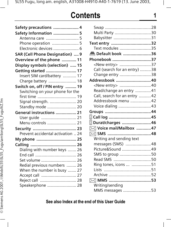 Contents 1See also Index at the end of this User GuideSL55 Fugu, long am. english, A31008-H4910-A40-1-7619 (13. June 2003, &copy; Siemens AG 2001, I:\Mobil\L55\SL55_Fugu\am\long\SL55_FuguIVZ.fmSafety precautions  ..................... 4Safety Information ..................... 5Antenna care  ........................... 5Phone operation  ...................... 5Electronic devices ..................... 6SAR (Cell Phone Designation)  .... 9Overview of the phone  ............ 11Display symbols (selection)  ..... 15Getting started ......................... 17Insert SIM card/battery  ........... 17Charge battery  ....................... 18Switch on, off / PIN entry  ......... 19Switching on your phone for the first time ................................ 19Signal strength. ...................... 20Standby mode ........................ 20General instructions ................. 21User guide  ............................. 21Menu controls ........................ 21Security .................................... 23Prevent accidental activation .. 24My phone  ................................. 25Calling ...................................... 26Dialing with number keys  ....... 26End call .................................. 26Set volume ............................. 26Redial previous numbers  ........ 26When the number is busy ....... 27Accept call  ............................. 27Reject call  .............................. 28Speakerphone ........................ 28Swap ......................................28Multi Party ..............................30Babysitter ...............................31Text entry  .................................32Text modules ..........................35&egrave; Default book  .......................36Phonebook ................................37<New entry>  ..........................37Call (search for an entry) .........38Change entry ..........................38Addressbook .............................40<New entry>  ..........................40Read/change an entry  .............41Call, search for an entry  ..........42Addressbook menu .................42Voice dialing ...........................43Groups ......................................44Z Call log ...................................45Z Durat/charges  ........................46] Voice mail/Mailbox  ............47] SMS  ....................................48Writing and sending text messages (SMS)  .....................48Picture&amp;Sound ........................49SMS to group ..........................50Read SMS  ...............................50Ring tones, icons ...  ................51Lists .......................................51Archive ...................................52] MMS  ...................................53Writing/sending MMS messages .......................53ContentsSee also Index at the end of this User Guide