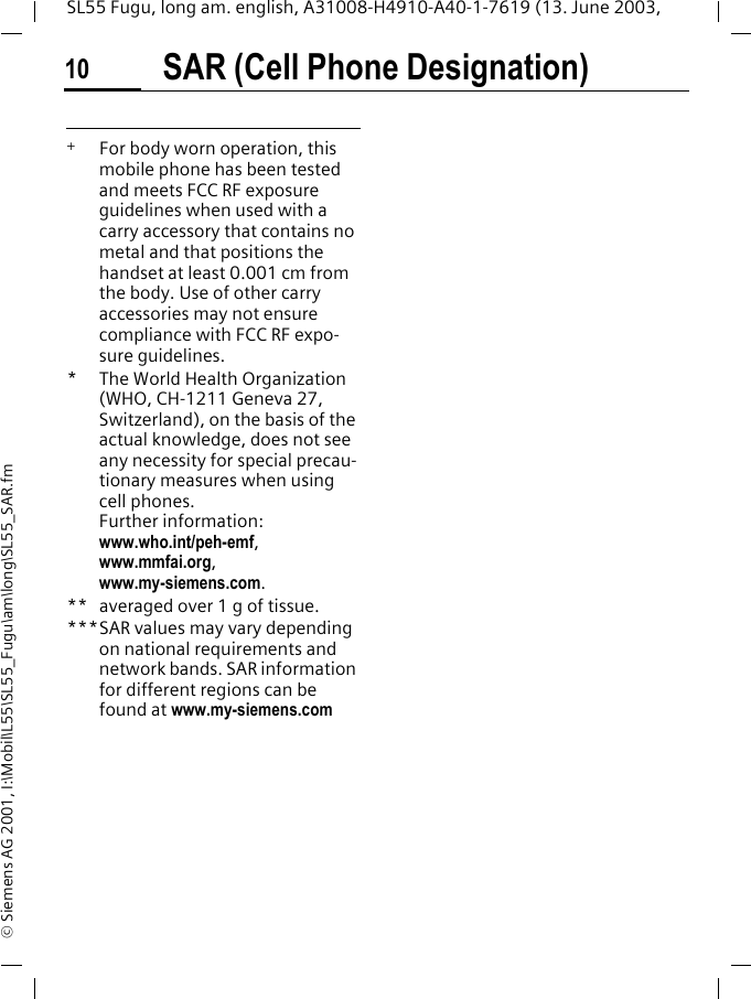 SAR (Cell Phone Designation)10SL55 Fugu, long am. english, A31008-H4910-A40-1-7619 (13. June 2003, &copy; Siemens AG 2001, I:\Mobil\L55\SL55_Fugu\am\long\SL55_SAR.fm +   For body worn operation, this mobile phone has been tested and meets FCC RF exposure guidelines when used with a carry accessory that contains no metal and that positions the handset at least 0.001 cm from the body. Use of other carry accessories may not ensure compliance with FCC RF expo-sure guidelines.* The World Health Organization (WHO, CH-1211 Geneva 27, Switzerland), on the basis of the actual knowledge, does not see any necessity for special precau-tionary measures when using cell phones.Further information: www.who.int/peh-emf, www.mmfai.org, www.my-siemens.com.** averaged over 1 g of tissue.***SAR values may vary depending on national requirements and network bands. SAR information for different regions can be found at www.my-siemens.com