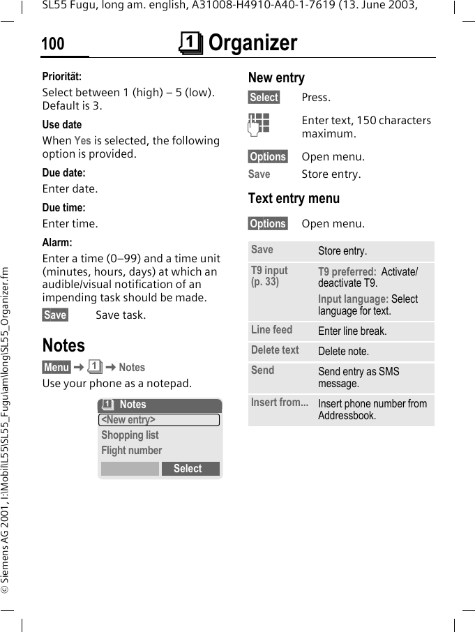 &ccedil; Organizer100SL55 Fugu, long am. english, A31008-H4910-A40-1-7619 (13. June 2003, &copy; Siemens AG 2001, I:\Mobil\L55\SL55_Fugu\am\long\SL55_Organizer.fmPriorit&auml;t:Select between 1 (high) &ndash; 5 (low). Default is 3.Use dateWhen Yes is selected, the following option is provided.Due date:Enter date.Due time:Enter time.Alarm:Enter a time (0&ndash;99) and a time unit (minutes, hours, days) at which an audible/visual notification of an impending task should be made.&sect;Save&sect; Save task.Notes&sect;Menu&sect;K&ccedil;KNotesUse your phone as a notepad.New entry&sect;Select&sect; Press.JEnter text, 150 characters maximum.&sect;Options&sect; Open menu.Save Store entry.Text entry menu&sect;Options&sect; Open menu.&ccedil;Notes<New entry>Shopping listFlight numberSelectSave Store entry.T9 input (p. 33) T9 preferred:  Activate/deactivate T9.Input language: Select language for text.Line feed Enter line break.Delete text Delete note.Send Send entry as SMS message.Insert from... Insert phone number from Addressbook.