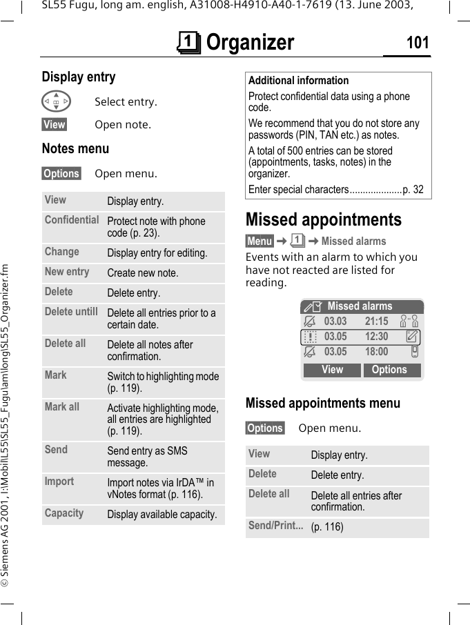 &ccedil; Organizer 101SL55 Fugu, long am. english, A31008-H4910-A40-1-7619 (13. June 2003, &copy; Siemens AG 2001, I:\Mobil\L55\SL55_Fugu\am\long\SL55_Organizer.fmDisplay entry GSelect entry.&sect;View&sect; Open note.Notes menu&sect;Options&sect; Open menu. Missed appointments&sect;Menu&sect;K&ccedil;KMissed alarmsEvents with an alarm to which you have not reacted are listed for reading. Missed appointments menu&sect;Options&sect; Open menu. View Display entry.Confidential Protect note with phone code (p. 23).Change Display entry for editing.New entry Create new note.Delete Delete entry.Delete untill Delete all entries prior to a certain date.Delete all Delete all notes after confirmation.Mark Switch to highlighting mode (p. 119).Mark all Activate highlighting mode, all entries are highlighted (p. 119).Send Send entry as SMS message.Import Import notes via IrDA&trade; in vNotes format (p. 116).Capacity Display available capacity.Additional informationProtect confidential data using a phone code.We recommend that you do not store any passwords (PIN, TAN etc.) as notes.A total of 500 entries can be stored (appointments, tasks, notes) in the organizer.Enter special characters....................p. 32View Display entry.Delete Delete entry.Delete all Delete all entries after confirmation.Send/Print... (p. 116)YMissed alarmsj03.03 21:15 wq03.05 12:30 uj03.05 18:00 vView Options