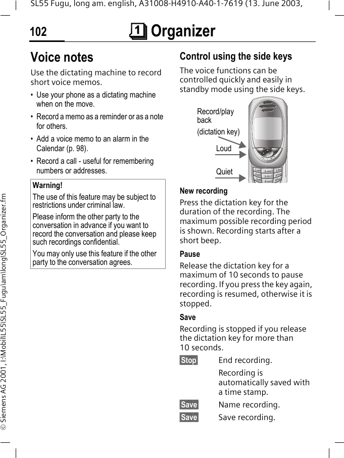 &ccedil; Organizer102SL55 Fugu, long am. english, A31008-H4910-A40-1-7619 (13. June 2003, &copy; Siemens AG 2001, I:\Mobil\L55\SL55_Fugu\am\long\SL55_Organizer.fmVoice notesUse the dictating machine to record short voice memos. &bull; Use your phone as a dictating machine when on the move.&bull; Record a memo as a reminder or as a note for others.&bull; Add a voice memo to an alarm in the Calendar (p. 98).&bull; Record a call - useful for remembering numbers or addresses.Control using the side keysThe voice functions can be controlled quickly and easily in standby mode using the side keys. New recordingPress the dictation key for the duration of the recording. The maximum possible recording period is shown. Recording starts after a short beep.PauseRelease the dictation key for a maximum of 10 seconds to pause recording. If you press the key again, recording is resumed, otherwise it is stopped.SaveRecording is stopped if you release the dictation key for more than 10 seconds.&sect;Stop&sect; End recording.Recording is automatically saved with a time stamp.&sect;Save&sect; Name recording.&sect;Save&sect; Save recording.Warning!The use of this feature may be subject to restrictions under criminal law. Please inform the other party to the conversation in advance if you want to record the conversation and please keep such recordings confidential. You may only use this feature if the other party to the conversation agrees.Loud QuietRecord/play back(dictation key)