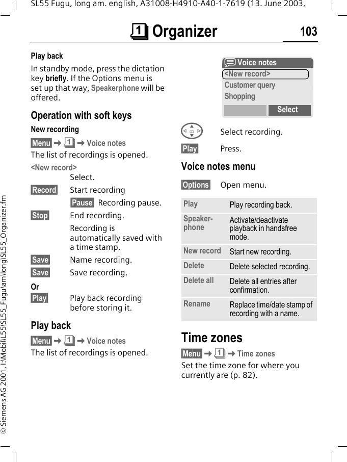&ccedil; Organizer 103SL55 Fugu, long am. english, A31008-H4910-A40-1-7619 (13. June 2003, &copy; Siemens AG 2001, I:\Mobil\L55\SL55_Fugu\am\long\SL55_Organizer.fmPlay backIn standby mode, press the dictation key briefly. If the Options menu is set up that way, Speakerphone will be offered.Operation with soft keysNew recording&sect;Menu&sect;K&ccedil;KVoice notesThe list of recordings is opened.<New record>Select.&sect;Record&sect; Start recording&sect;Pause&sect; Recording pause.&sect;Stop&sect; End recording.Recording is automatically saved with a time stamp.&sect;Save&sect; Name recording.&sect;Save&sect; Save recording.Or&sect;Play&sect; Play back recording before storing it.Play back&sect;Menu&sect;K&ccedil;KVoice notesThe list of recordings is opened.GSelect recording.&sect;Play&sect; Press.Voice notes menu&sect;Options&sect; Open menu.Time zones&sect;Menu&sect;K&ccedil;KTime zonesSet the time zone for where you currently are (p. 82).Play Play recording back.Speaker-phone Activate/deactivate playback in handsfree mode.New record Start new recording.Delete Delete selected recording.Delete all Delete all entries after confirmation.Rename Replace time/date stamp of recording with a name.x Voice notes<New record>Customer queryShoppingSelect
